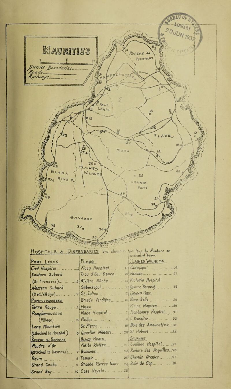riiztvoi/s f L Ck_ \ \ A i >V g -5 Wh-HEM1 f v r !3A * £> Port Hospitals A DISPENSARIES ore show/? /:'■ th Map (y Humber* OS ' ' * ; indkait'd below. Port Louis £/«/ Hospital. Eastern Suburb (st Franpeis)... jpestern Suburb (B efLVHl . Pah pi? mousses Terre Rouge Pamplemoussss I Fla eg, flacy Hospital.. . . Trou q;’£cj« Douce.. ...2 Riviere S'iche. • Sebastopol... ... . St-Jalien. BrisCe Verdi ere. Moka . 3 • ••4 Long Mountain S^ttoched to Hospitol ^. RlVIfRfc- QU RgrtPART Mok o Hospital... ... 5 PA?.. Sr. Pierre. 6 Quarter MilHotre Black Rtveg Poudre d'Or (pttocnea te> Hmhtac). Ravin .„ ... ... ... Grand Gcube . Grand Bay ... ! /LAtWE5 WlLHEMS ?! i Vvrepspe... Petite Riviere. 7 Bamboos. i g i Tammn ... s Grande Riviere Noire ,..ioi Case /Vcyoie. i2; Vacoas.27 .is| Victoria Hospital i4|^i«tre Somes). 2$ isj i iskxd Post [Rose Bella.. 23 I Paine Hagnien-.. .30 Ho,hibourg Hospital... ...3\ .‘8; L Esco/fsr..32 . tsj Bo*s <*es Amourettes.. .03 20 Si Hubert.3/ 5 Souiliac Hospital..2s Pmere des Anguilles. .36 2s: Chwin Grenkn.37 24, Bede da Cap.38 25!