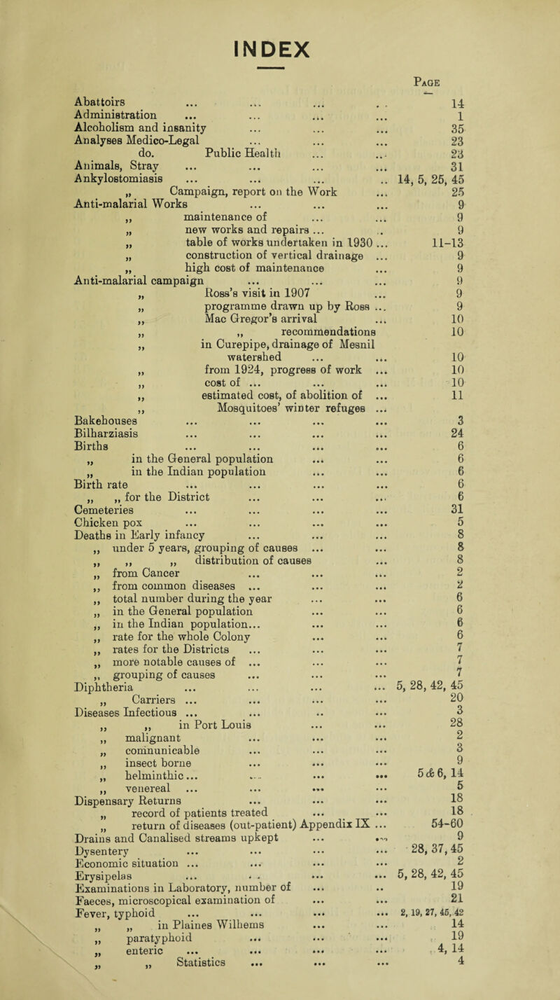 INDEX Page Abattoirs Administration Alcoholism and insanity An alyses Medico-Legal do. Public Health Animals, Stray Ankylostomiasis „ Campaign, report on the Work Anti-malarial Works 14 1 35 23 23 31 14, 5, 25, 45 25 9 yy maintenance of 9 yy new works and repairs ... 9 yy table of works undertaken in 1930 ... 11-13 yy construction of vertical drainage ... 9 yy t high cost of maintenance 9 Anti-malarial campaign 9 yy Ross’s visit in 1907 9 yy programme drawn up by Ross ... 9 yy Mac Gregor’s arrival 10 yy ,, recommendations 10 yy in Curepipe, drainage of Mesnil watershed 10 yy from 1924, progress of work ... 10 yy cost of ... ... ... 10 yy estimated cost, of abolition of ... 11 yy Mosquitoes’ winter refuges ... Bakehouses • • • ••• *•» ••• 3 Bilharziasis • • • • • • ••• • •• 24 Births • •• ••• ••• o » • 6 „ in the General population 6 in the Indian population 6 Birth rate ••• ••• • • • ••• 6 „ „ for the District 6 Cemeteries • ••• • • • • • • 31 yy n yy yy yy yy yy yy yy yy yy Chicken pox Deaths in Early infancy under 5 years, grouping of causes ... ,, „ distribution of causes from Cancer from common diseases ... total number during the year in the General population in the Indian population... rate for the whole Colony rates for the Districts more notable causes of ... grouping of causes Diphtheria „ Carriers ... Diseases Infectious ... ,, in Port Louis malignant coninunicable insect borne helminthic... ••• ••• venereal Dispensary Returns „ record of patients treated „ return of diseases (out-patient) Appendix IX ... Drains and Canalised streams upkept ... Dysentery Economic situation ... Erysipelas ... • - Examinations in Laboratory, number of Faeces, microscopical examination of Fever, typhoid ... ... ••• ••• „ in Plaines Wilhems paratyphoid ... cntcnc ••• ••• ••• ••• Statistics ••• ••• ••• yy yy yy >y yy 5 8 8 8 2 2 6 6 6 6 7 7 7 5, 28, 42, 45 20 3 28 2 3 9 5 cfe 6, 14 5 18 18 54-60 9 28, 37, 45 2 5, 28, 42, 45 19 21 2, 19, 27, 45, 42 14 19 , 4, 14 4