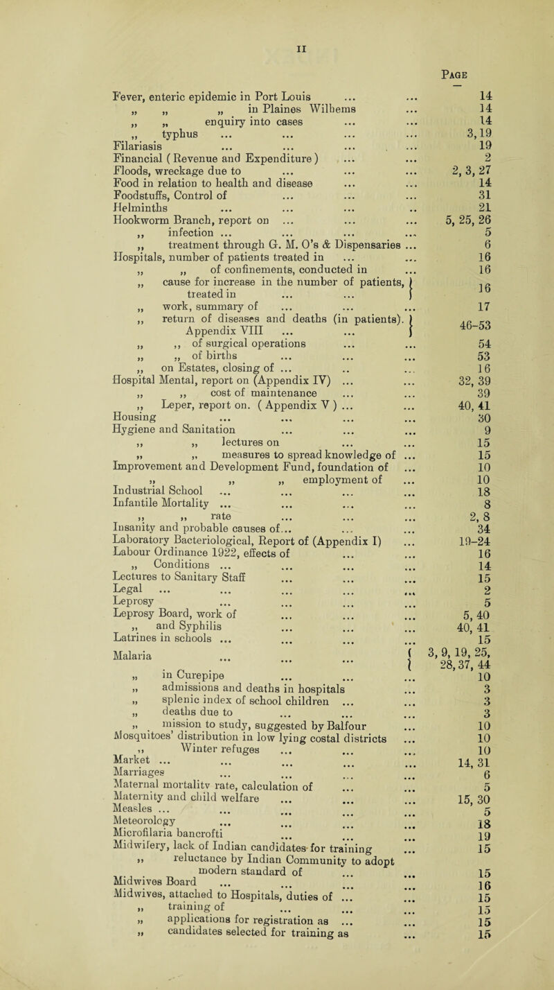 Page 99 99 99 99 99 99 99 99 99 99 99 99 99 9 9 99 Fever, enteric epidemic in Port Louis „ „ „ in Plaines Wilbems „ „ enquiry into cases „ typhus Filariasis Financial (Revenue and Expenditure) Floods, wreckage due to Food in relation to health and disease Foodstuffs, Control of Helmintlis Hookworm Branch, report on infection ... treatment through G. M. 0’s & Dispensaries Hospitals, number of patients treated in „ of confinements, conducted in cause for increase in the number of patients, ) treated in ... ... ) work, summary of return of diseases and deaths (in patients). ) Appendix VIII ... ... J of surgical operations of births on Estates, closing of ... Hospital Mental, report on (Appendix IV) ... ,, cost of maintenance Leper, report on. ( Appendix V ) ... Housing Hygiene and Sanitation lectures on measures to spread knowledge of Improvement and Development Fund, foundation of „ „ „ employment of Industrial School Infantile Mortality ... >> >» late ... ... Insanity and probable causes of... Laboratory Bacteriological, Report of (Appendix I) Labour Ordinance 1922, effects of „ Conditions ... Lectures to Sanitary Staff Legal ... Leprosy Leprosy Board, work of „ and Syphilis Latrines in schools ... Malaria 99 99 n. m ourepipe admissions and deaths in hospitals splenic index of school children deaths due to mission to study, suggested by Balfour Mosquitoes distribution in low lying costal districts ,, Winter refuges Market ... Marriages Maternal mortalitv rate, calculation of Maternity and child welfare Measles ... Meteorology “*' ••• , Microfilaria bancrofti Midwileiy, lack of Indian candidates for training ,, reluctance by Indian Community to adopt modern standard of Mid wives Board Midwives, attached to Hospitals, duties of ... training of ... applications for registration as candidates selected for training as 99 99 99 14 14 14 3,19 19 2 2, 3, 27 14 31 21 5, 25, 26 5 6 16 16 16 17 46-53 54 53 16 32, 39 39 40, 41 30 9 15 15 10 10 18 8 2, 8 34 19-24 16 14 15 2 5 5, 40 40, 41 15 3, 9, 19, 25, 28,37, 44 10 3 3 3 10 10 10 14, 31 6 5 15, 30 5 18 19 15 15 16 15 15 15 15