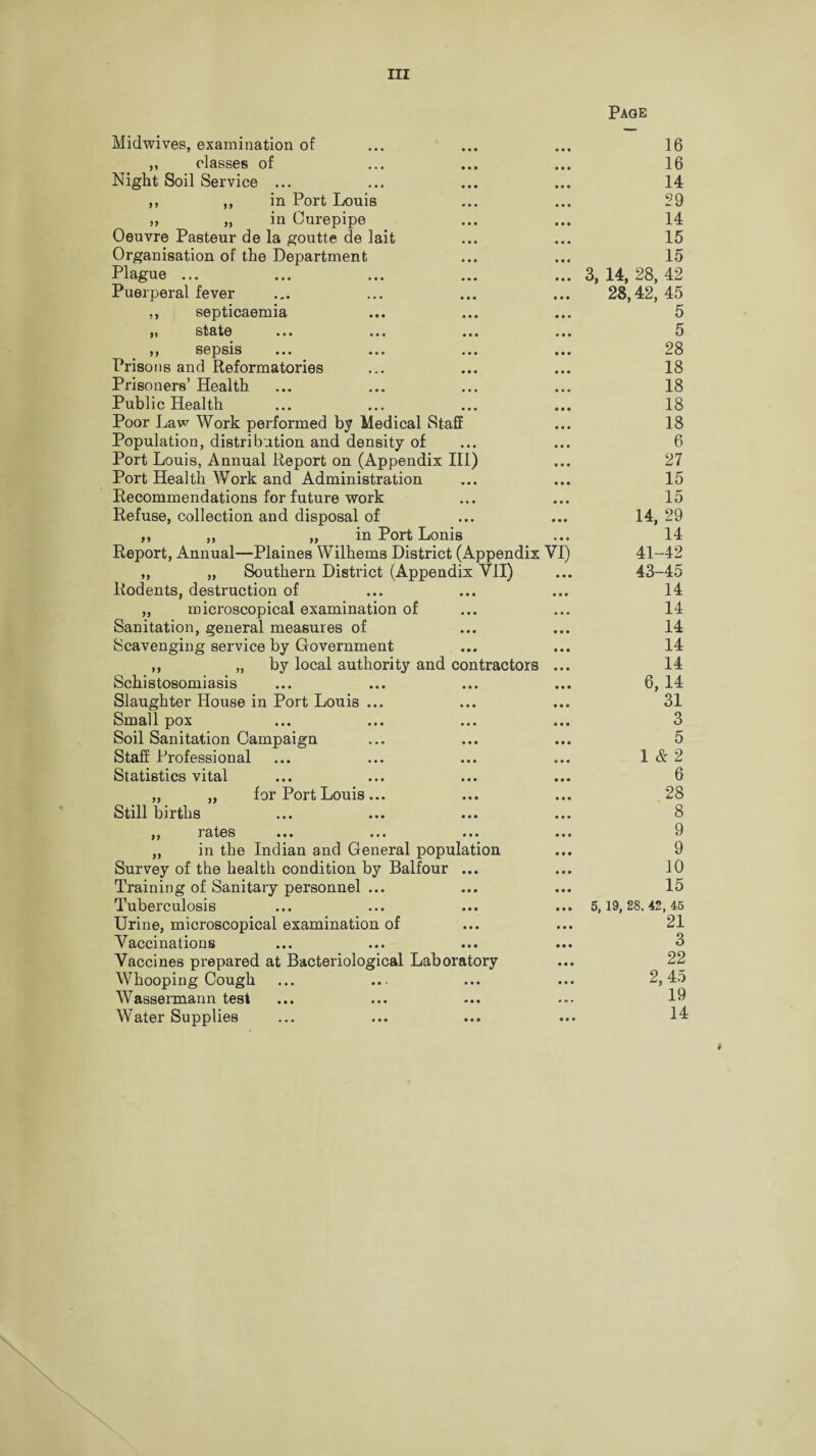 Page Midwives, examination of • • • 16 „ classes of • • • 16 Night Soil Service ... • • • 14 ,, ,, in Port Louis • • • 29 „ „ in Ourepipe • • • 14 Oeuvre Pasteur de la goutte de lait • • • 15 Organisation of the Department • • • 15 Plague ... • • • 3, 14, 28, 42 Puerperal fever • • • 28,42, 45 ,, septicaemia • • • 5 stato ••• «•« • • • « • • 5 ,, sepsis • • • 28 Prisons and Reformatories • • • 18 Prisoners’ Health • • • 18 Public Health • • • 18 Poor Law Work performed by Medical Staff • • • 18 Population, distribution and density of • • • 6 Port Louis, Annual Report on (Appendix III) • • • 27 Port Health Work and Administration • • • 15 Recommendations for future work • • • 15 Refuse, collection and disposal of * • * 14, 29 ,, ,, „ in Port Lonis • • • 14 Report, Annual—Plaines Wilhems District (Appendix VI) 41-42 „ „ Southern District (Appendix VII) • • • 43-45 Rodents, destruction of • • ♦ 14 „ microscopical examination of • • • 14 Sanitation, general measures of • • • 14 Scavenging service by Government • • • 14 ,, „ by local authority and contractors • • • 14 Schistosomiasis • • • 6,14 Slaughter House in Port Louis ... • • • 31 Small pox • • • 3 Soil Sanitation Campaign • • • 5 Staff Professional • • • 1 & 2 Statistics vital • • • 6 „ „ for Port Louis... • • • 28 Still births • • • 8 TcltOS ••• ••• ••• • • • 9 „ in the Indian and General population • • • 9 Survey of the health condition by Balfour ... • • • 10 Training of Sanitary personnel ... • • • 15 Tuberculosis • • • 5, 19, 28. 42, 45 Urine, microscopical examination of • • • 21 Vaccinations • • • 3 Vaccines prepared at Bacteriological Laboratory • • • 22 Whooping Cough • • • 2, 45 Wassermann test m • • 19 Water Supplies • • • 14