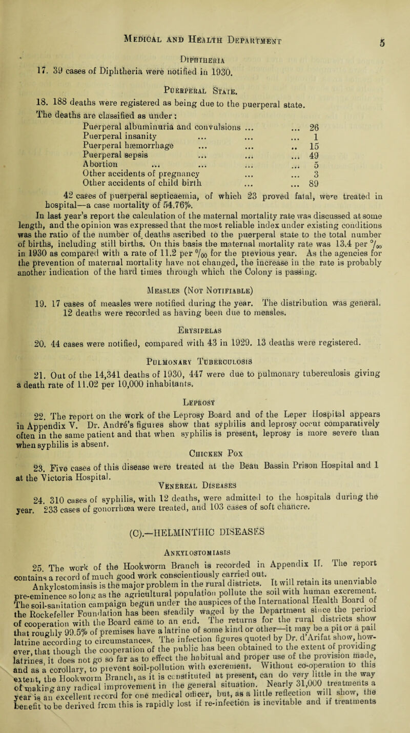 Diphtheria 17. 39 cases of Diphtheria were notified in 1930. Puerperal State. 18. 188 deaths were registered as being due to the puerperal state. The deaths are classified as under : Puerperal albuminuria and convulsions ... ... 26 Puerperal insanity ... 1 Puerperal haemorrhage .. 15 Puerperal sepsis ... 49 Abortion ... 0 Other accidents of pregnancy ... 3 Other accidents of child birth ... 89 42 cases of puerperal septicaemia, of which 23 proved fatal, were treated in hospital—a case mortality of 54.767°. In last year’s report the calculation of the maternal mortality rate was discussed at some length, and the opinion was expressed that the most reliable index under existing conditions was the ratio of the number of, deaths ascribed to the puerperal state to the total number of births, including still births. On this basis the maternal mortality rate was 13.4 per %o in 1930 as compared with a rate of 11.2 per %o for the pievious year. As the agencies for the prevention of maternal mortality have not changed, the increase in the rate is probably another indication of the hard times through which the Colony is passing. Measles (Not Notifiable) 19. 17 cases of measles were notified during the year. The distribution was general. 12 deaths were recorded as having been due to measles. Erysipelas 20. 44 cases were notified, compared with 43 in 1929. 13 deaths were registered. Pulmonary Tuberculosis 21. Out of the 14,341 deaths of 1930, 447 were due to pulmonary tuberculosis giving a death rate of 11.02 per 10,000 inhabitants. Leprosy 22. The report on the work of the Leprosy Board and of the Leper Hospital appears in Appendix V. Dr. Andre’s figures show that syphilis and leprosy occur comparatively often in the same patient and that when syphilis is present, leprosy is more severe than when syphilis is absent. Chicken Pox 23. Five cases of this disease were treated at the Beau Bassin Prison Hospital and 1 at the Victoria Hospital. Venereal Diseases 24. 310 cases of syphilis, with 12 deaths, were admitted to the hospitals during the year. 233 cases of gonorrhoea were treated, and 103 cases of soft chancre. (C).—HELMINTHIC DISEASES Ankylostomiasis 25. The work of the Hookworm Branch is recorded in Appendix IT. lhe report contains a record of much good work conscientiously carried out. , • 11 Ankylostomiasis is the major problem in the rural districts. It will retain its unen ziable pre-eminence Belong as the agricultural population pollute the soil with human excrement The soil-sanitation campaign begun under the auspices of the International Health Board of the Rockefeller Foundation has been steadily waged by the Department since the period of cooperation with the Board came to an end. The returns for the rural districts show that roughly 99.5°/° of premises have a latrine of some kind or other—it may be a pit or a pail latrine ifcco^ding to circumstances. The infection figures quoted by Dr. d Anfat show, how- ever that though the cooperation of the public has been obtained to the extent of piovi ing latrines it does not go so far as to effect the habitual and proper use of the provision made, and as a coronary! tf p.event soil-pollution will, excrement. Without co-operation to this extent, the Hookworm Branch, as it is constituted at present, can do m the way of making any radical improvement in the general situation. Nearly 31,000 treatme s year is an excellent record for one medical oliicer, but, as a little reflection will show, le benefit to be derived from this is rapidly lost if re-infection is inevitable and if treatments