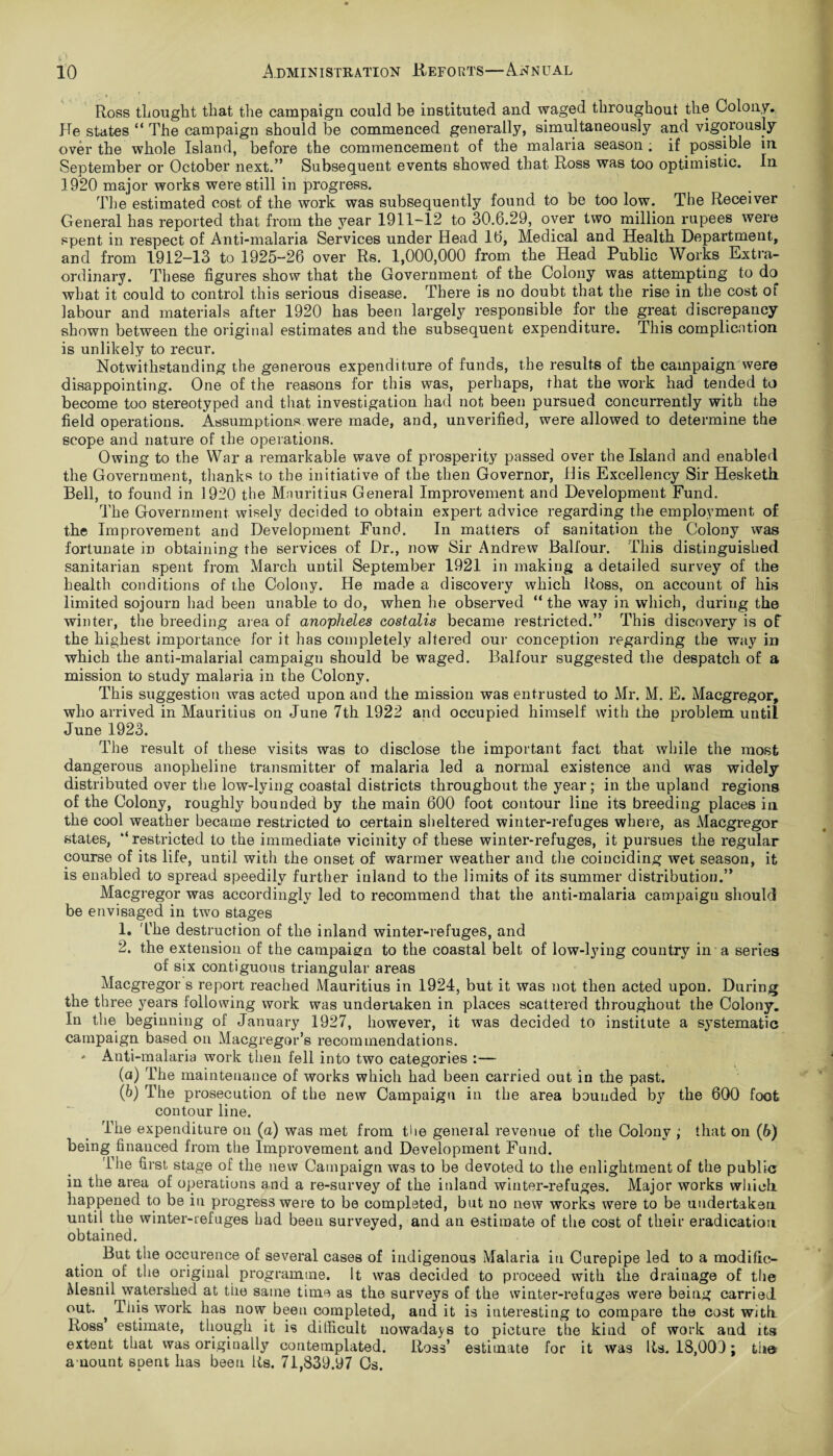 Ross thought that the campaign could be instituted and waged throughout the Colony. He states “ The campaign should be commenced generally, simultaneously and vigorously over the whole Island, before the commencement of the malaria season ; if possible in September or October next.” Subsequent events showed that Ross was too optimistic. In 1920 major works were still in progress. The estimated cost of the work was subsequently found to be too low. The Receiver General has reported that from the year 1911-12 to 30.6.29, over two million rupees were spent in respect of Anti-malaria Services under Head 16, Medical and Health Department, and from 1912-13 to 1925-26 over Rs. 1,000,000 from the Head Public Works Extra¬ ordinary. These figures show that the Government of the Colony was attempting to do what it could to control this serious disease. There is no doubt that the rise in the cost of labour and materials after 1920 has been largely responsible for the great discrepancy shown between the original estimates and the subsequent expenditure. This complication is unlikely to recur. Notwithstanding the generous expenditure of funds, the results of the campaign were disappointing. One of the reasons for this was, perhaps, that the work had tended to become too stereotyped and that investigation had not been pursued concurrently with the field operations. Assumptions were made, and, unverified, were allowed to determine the scope and nature of the operations. Owing to the War a remarkable wave of prosperity passed over the Island and enabled the Government, thanks to the initiative of the then Governor, His Excellency Sir Hesketh Bell, to found in 1920 the Mauritius General Improvement and Development Fund. The Government wisely decided to obtain expert advice regarding the employment of the Improvement and Development Fund. In matters of sanitation the Colony was fortunate in obtaining the services of Dr., now Sir Andrew Balfour. This distinguished sanitarian spent from March until September 1921 in making a detailed survey of the health conditions of the Colony. He made a discovery which Ross, on account of his limited sojourn had been unable to do, when he observed “ the way in which, during the winter, the breeding area of anopheles costalis became restricted.” This discovery is of the highest importance for it has completely altered our conception regarding the way in which the anti-malarial campaign should be waged. Balfour suggested the despatch of a mission to study malaria in the Colony. This suggestion was acted upon and the mission was entrusted to Mr. M. E. Macgregor, who arrived in Mauritius on June 7th 1922 and occupied himself with the problem un til June 1923. The result of these visits was to disclose the important fact that while the most dangerous anopheline transmitter of malaria led a normal existence and was widely distributed over the low-lying coastal districts throughout the year; in the upland regions of the Colony, roughly bounded by the main 600 foot contour line its breeding places in the cool weather became restricted to certain sheltered winter-refuges where, as Macgregor states, “restricted to the immediate vicinity of these winter-refuges, it pursues the regular course of its life, until with the onset of warmer weather and the coinciding wet season, it is enabled to spread speedily further inland to the limits of its summer distribution.” Macgregor was accordingly led to recommend that the anti-malaria campaign should be envisaged in two stages 1. The destruction of the inland winter-refuges, and 2. the extension of the campaign to the coastal belt of low-lying country in a series of six contiguous triangular areas Macgregor s report reached Mauritius in 1924, but it was not then acted upon. During the three years following work was undertaken in places scattered throughout the Colony. In the beginning of January 1927, however, it was decided to institute a systematic campaign based on Macgregor’s recommendations. ' Anti-malaria work then fell into two categories :— (а) The maintenance of works which had been carried out in the past. (б) The prosecution of the new Campaign in the area bounded by the 600 foot contour line. The expenditure on (a) was met from the general revenue of the Colony ; that on (6) being financed from the Improvement and Development Fund. The first stage of the new Campaign was to be devoted to the enlightment of the public in the area of operations and a re-survey of the inland winter-refuges. Major works which, happened to be in progress were to be completed, but no new works were to be undertaken until the winter-refuges had been surveyed, and an estimate of the cost of their eradication obtained. But the occurence of several cases of indigenous Malaria in Curepipe led to a modific¬ ation of the original programme. It was decided to proceed with the drainage of the Mesnil watershed at the same time as the surveys of the winter-refuges were being carried out. ^ This work has now been completed, and it is interesting to compare the cost with Ross estimate, though it is difficult nowadays to picture the kind of work and its extent that was originally contemplated. Ross’ estimate for it was Its. 18,009; the amount spent has been Rs. 71,839.97 Os.