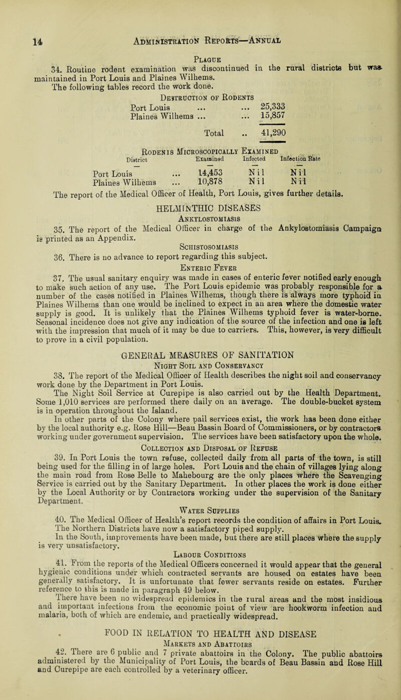 Plaque 34. Routine rodent examination was discontinued in the rural districts but was maintained in Port Louis and Plaines Wilhems. The following tables record the work done. Destruction of Rodents Port Louis ... ... 25,333 Plaines Wilhems ... ... 15,857 Total .. 41,290 Roden is Microscopically Examined District Examined Infected Infection Rate Port Louis ... 14,453 Nil Nil Plaines Wilhems ... 10,878 Nil Nil The report of the Medical Officer of Health, Port Louis, gives further details. HELMINTHIC DISEASES Ankylostomiasis 35. The report of the Medical Officer in charge of the Ankylostomiasis Campaign is printed as an Appendix. Schistosomiasis 36. There is no advance to report regarding this subject. Enteric Fever 37. The usual sanitary enquiry was made in cases of enteric fever notified early enough to make such action of any use. The Port Louis epidemic was probably responsible for a- number of the cases notified in Plaines Wilhems, though there is always more typhoid in Plaines Wilhems than one would be inclined to expect in an area where the domestic water supply is good. It is unlikely that the Plaines Wilhems typhoid fever is water-borne. Seasonal incidence does not give any indication of the source of the infection and one is left with the impression that much of it may be due to carriers. This, however, is very difficult to prove in a civil population. GENERAL MEASURES OF SANITATION Night Soil and Conservancy 38. The report of the Medical Officer of Health describes the night soil and conservancy work done by the Department in Port Louis. The Night Soil Service at Curepipe is also carried out by the Health Department. Some 1,010 services are performed there daily on an average. The double-bucket system is in operation throughout the Island. In other parts of the Colony where pail services exist, the work has been done either by the local authority e.g. Rose Hill—Beau Bassin Board of Commissioners, or by contractors working under government supervision. The services have been satisfactory upon the whole. Collection and Disposal of Refuse 39. In Port Louis the town refuse, collected daily from all parts of the town, is still being used for the filling in of large holes. Port Louis and the chain of villages lying along the main road from Rose Belle to Mahebourg are the only places where the Scavenging Service is carried out by the Sanitary Department. In other places the work is done either by the Local Authority or by Contractors working under the supervision of the Sanitary Department. Water Supplies 40. The Medical Officer of Health’s report records the condition of affairs in Port Louis. The Northern Districts have now a satisfactory piped supply. In the South, improvements have been made, but there are still places where the supply is very unsatisfactory. Labour Conditions 41. From the reports of the Medical Officers concerned it would appear that the general hygienic conditions under which contracted servants are housed on estates have been generally satisfactory. It is unfortunate that fewer servants reside on estates. Further reference to this is made in paragraph 49 below. There have been no widespread epidemics in the rural areas and the most insidious and important infections from the economic point of view are hookworm infection and malaria, both of which are endemic, and practically widespread. . FOOD IN RELATION TO HEALTH AND DISEASE Markets and Abati-oirs 42. There are 6 public and 7 private abattoirs in the Colony. The public abattoirs administered by the Municipality of Port Louis, the boards of Beau Bassin and Rose Hill and Curepipe are each controlled by a veterinary officer.