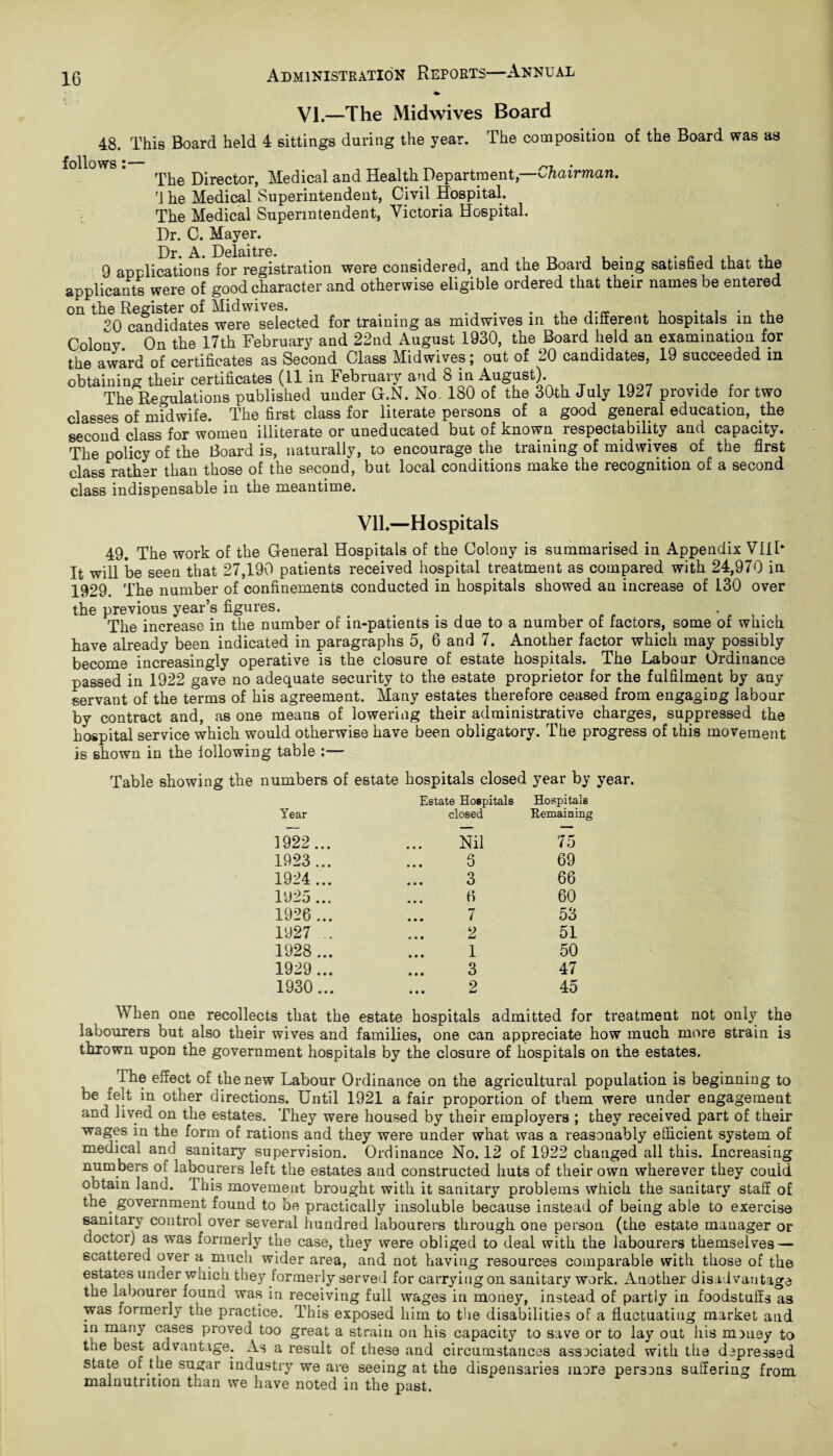 VI.—The Mid wives Board 48. This Board held 4 sittings during the year. The composition of the Board was as follows *—# The Director, Medical and Health Department,—Chairman. rj he Medical Superintendent, Civil Hospital. The Medical Superintendent, Victoria Hospital. Dr. C. Mayer. 9 applications for registration were considered, and the Board being satisfied that the applicants were of good character and otherwise eligible ordered that their names be entered on the Register of Midwives. . . . . , .. i . °0 candidates were selected for training as midwives in the different hospitals in the Colony On the 17th February and 22nd August 1930, the Board held an examination for the award of certificates as Second Class Midwives; out of 20 candidates, 19 succeeded in obtaining their certificates (11 in February and 8 in August). The Regulations published under G.N. No. 180 of the 30th July 1927 provide for two classes of midwife. The first class for literate persons of a good general education, the second class for women illiterate or uneducated but of known respectability and capacity. The policy of the Board is, naturally, to encourage the training of midwives of the first class rather than those of the second, but local conditions make the recognition of a second class indispensable in the meantime. Vll.—Hospitals 49. The work of the General Hospitals of the Colony is summarised in Appendix VIII* It will be seen that 27,190 patients received hospital treatment as compared with 24,970 in 1929. The number of confinements conducted in hospitals showed an increase of 130 over the previous year’s figures. > . The increase in the number of in-patients is due to a number of factors, some of which have already been indicated in paragraphs 5, 6 and 7. Another factor which may possibly become increasingly operative is the closure of estate hospitals. The Labour Ordinance passed in 1922 gave no adequate security to the estate proprietor for the fulfilment by any servant of the terms of his agreement. Many estates therefore ceased from engaging labour by contract and, as one means of lowering their administrative charges, suppressed the hospital service which would otherwise have been obligatory. The progress of this movement is shown in the following table :— Table showing the numbers of estate hospitals closed year by year. Year Estate Hospitals closed Hospitals Remaining 1922... Nil 75 1923... S 69 1924... 3 66 1925 ... 6 60 1926... 7 53 1927 ... 2 51 1928 ... 1 50 1929... 3 47 1930... 2 45 When one recollects that the estate hospitals admitted for treatment not only the labourers but also their wives and families, one can appreciate how much more strain is thrown upon the government hospitals by the closure of hospitals on the estates. The effect of the new Labour Ordinance on the agricultural population is beginning to be felt in other directions. Until 1921 a fair proportion of them were under engagement and lived on the estates. They were housed by their employers ; they received part of their wages m the form of rations and they were under what was a reasonably efficient system of medical and sanitary supervision. Ordinance No. 12 of 1922 changed all this. Increasing numbers of labourers left the estates and constructed huts of their own wherever they could obtain land. Ibis movement brought with it sanitary problems which the sanitary staff of the government found to be practically insoluble because instead of being able to exercise sanitary control over several hundred labourers through one person (the estate manager or doctor) as was formerly the case, they were obliged to deal with the labourers themselves — scattered over a much wider area, and not having resources comparable with those of the estates under which they formerly served for carrying on sanitary work. Another disadvantage the la oourer found was in receiving full wages in money, instead of partly in foodstuffs as was formerly the practice. This exposed him to the disabilities of a fluctuating market and in many cases proved too great a strain on his capacity to save or to lay out his money to the beat advantage. As a result of these and circumstances associated with the depressed state of the sugar industry we are seeing at the dispensaries more persons suffering from malnutrition than we have noted in the past.