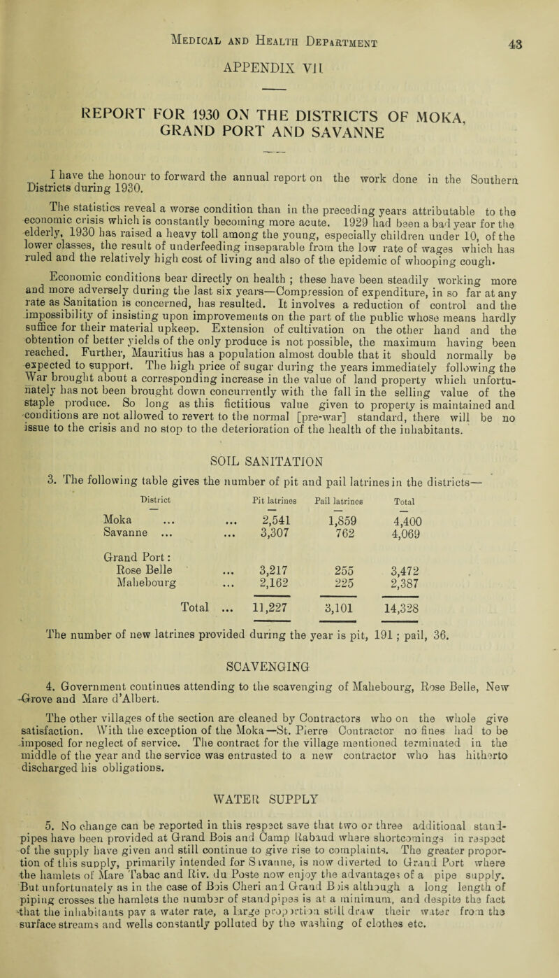 APPENDIX VII. 43 REPORT FOR 1930 ON THE DISTRICTS OF MOKA, GRAND PORT AND SAVANNE I have the honour to forward the annual report on the work done in the Southern Districts during 1930. The statistics reveal a worse condition than in the preceding years attributable to the economic crisis which is constantly becoming more acute. 1929 had been a bad year for the elderly, 1930 has raised a heavy toll among the young, especially children under 10, of the lowei classes, the result of underfeeding inseparable from the low rate of wages which has mled and the relatively high cost of living and also of the epidemic of whooping cough* Economic conditions bear directly on health ; these have been steadily working more and more adversely during the last six years—Compression of expenditure, in so far at any rate as Sanitation is concerned, has resulted. It involves a reduction of control and the impossibility of insisting upon improvements on the part of the public whose means hardly suffice for their material upkeep. Extension of cultivation on the other hand and the obtention of better yields of the only produce is not possible, the maximum having been reached. Further, Mauritius has a population almost double that it should normally be expected to support. The high price of sugar during the years immediately following the War brought about a corresponding increase in the value of land property which unfortu¬ nately has not been brought down concurrently with the fall in the selling value of the staple produce. So long as this fictitious value given to property is maintained and conditions are not allowed to revert to the normal [pre-war] standard, there will be no issue to the crisis and no stop to the deterioration of the health of the inhabitants. SOIL SANITATION 3. The following table gives the number of pit and pail latrines in the districts— District Pit latrines Pail latrines Total Moka Savanne 2,541 3,307 1,859 762 4,400 4,069 Grand Port: Rose Belle Mahebourg 3,217 2,162 255 225 3,472 2,387 Total ... 11,227 3,101 14,328 The number of new latrines provided during the year is pit, 191 ; pail, 36. SCAVENGING 4. Government continues attending to the scavenging of Mahebourg, Rose Belle, New -Grove and Mare d’Albert. The other villages of the section are cleaned by Contractors who on the whole give satisfaction. With the exception of the Moka—St. Pierre Contractor no fines had to be imposed for neglect of service. The contract for the village mentioned terminated in the middle of the year and the service was entrusted to a new contractor who has hitherto discharged his obligations. WATER SUPPLY 5. No change can be reported in this respect save that two or three additional stand¬ pipes have been provided at Grand Bois and Camp Rabaud where shortcomings in respect of the supply have given and still continue to give rise to complaints. The greater propor¬ tion of this supply, primarily intended for Sivanne, is now diverted to Grand Port where the hamlets of Mare Tabac and Riv. du Poste now enjoy the advantage? of a pipe supply. But unfortunately as in the case of Bois Cheri and Grand B )is although a long length of piping crosses the hamlets the number of standpipes is at a minimum, and despite the fact ‘that the inhabitants pav a water rate, a large proportion still draw their water from the surface streams and wells constantly polluted by the washing of clothes etc.