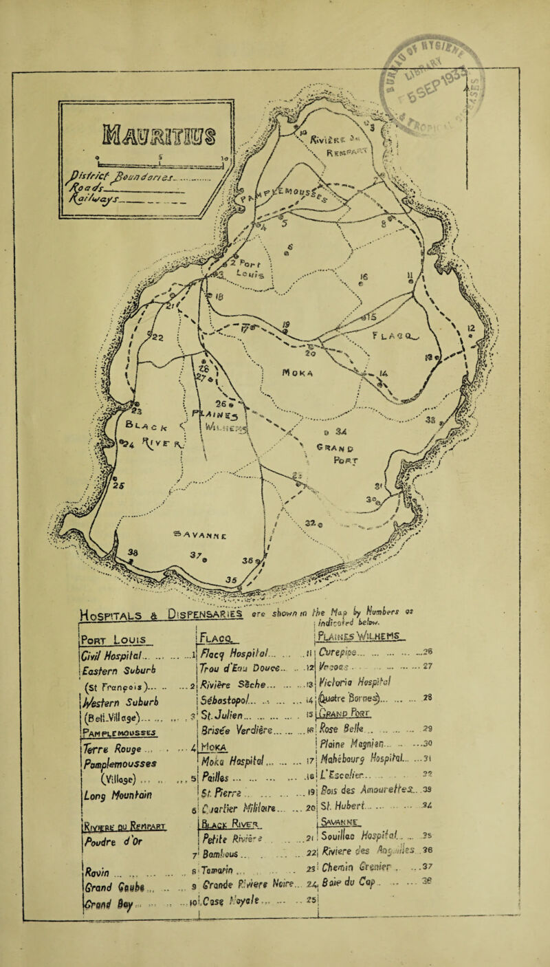 *.,’ [ ^5 /^ . .s-sf'pr-l /v ^‘* ’ ■ ■■•’;--•■•■ ■* —' • , * ' ’V 7 * -;»' >w»».?Xr&'7* -*? - ? * * .« •• • /, * ’•'«*»^'iyr>’’v'’,.. ••*' H^cpiTAS S A DiSPENSARiES are show/?/ft the Nap by £Whers as -...- ■ ~ ~ j iftdtctiifd below. Port Louis |CiW Hospital. j Eastern Suburb t (St francois)..- • | /postern Suburb (Belt-Village)... .,, Pawplcmoosses ! pLACq I PLACES WiLHEHS Cvrephe. l/r?oas. Victoria Hospital 26 27 Terre Rouge pomplemousses 28 29 -.30 i * t t i Long Mountain fyviTPfc- PU RfMFART . % Poudre d Or Room. Grand Gsvbe Grand le/ , ...i[Fhcy Hospilol... ... . *i \Trou d'Bou Douce.. - >2 ...2IRiviere SSche. „,i? [Sebastopol... .i4j^uatre Bernes)... ; $1 St-J alien. *s ji2£^i£-^2L 3ns€e Verdiere.K?jRose Belle... ... 4 Hoka \Pla\ne Magnitn... Ttfoku Hospital.\7\Mc1hebourg Hospital..3t s| pQflks. .181 L'Escdier... . I st. Pierre.19j Foss dss Amourettes:., as 5! C. jarlkr tfiliiwre.2o\ St Hubert.u Black F.ivc^ 1 S^hhi. Petite Rhiere .siiSoui/las Hospital... ... ?s 7: Bamhous ... . ..'. .. 22\ Rhtiere des Aogjilks .36 sTojpo/w.?, . . 231 Chemin Grenier . ~-37 s grande P.'r/ere Noire.. 24 Bo ip eta Cap.3£ «olCas« Ho/oh,,.^5! J,*,-1-