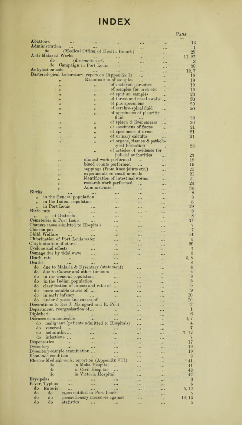 INDEX Abattoirs Administration do (Medical Officer of Health Branch) Anti-Malarial Works do (destruction of) do Campaign in Port Louis Ankylostomiasis Bacteriological Laboratory, report on (Appendix 1) „ Examination of samples Births of malarial parasites „ of samples for urea etc. M of sputum samples ,, of throat and nasal swabs ... „ of pus specimens „ of cerebro-spinal fluid ,, of specimens of pleuritic fluid „ of spleen & liver smears „ of specimens of faeces „ of specimens of urine „ of urinary calculus ,, of organst tissues & patholo¬ gical formation „ of articles of evidence for judicial authorities clinical work performed blood counts performed tappings (from knee joints etc.) experiments on small animals identification of intestinal worms research work performed Administration „ in the General population ,, in the Indian population ,, in Port Louis Birth rate „ „ of Districts Cemeteries in Port Louis Chancre cases admitted to Hospitals Chicken pox Child Welfare Chlorination of Port Louis water Claytonisation of stores Cyclone and effects Damage due by tidal wave Death rate Deaths do due to Malaria & Dysentery (statement) do due to Cancer and other tumours do in the General population do in the Indian population do classification of causes and rates of ... do more notable causes of ... do in early infancy do under 5 years and causes of Decorations to Drs J. Maingard and R. Pilot Department, reorganisation of... Diphtheria Diseases communicable do malignant (patients admitted to Hospitals) do venereal do helminthic... do infectious ... Dispensaries Dysentery Dysentery-sample examination ... Economic condition Electro-Medical work, report on (Appendix VII) do do do Erysipelas Fever, Typhus in Moka Hospital in Civil Hospital in Victoria Hospital do Enteric ■ ••• • • • do do cases notified in Port Louis do do precautionary measures against do do statistics PaOjE 13 1 29 11, 27 3 30 12.7 19 19 19 19 20 20 20 20 20 20 21 21 21 22 23 19 19 20 21 21 24 24 8 8 8 29 8 8 31 7 7 14 5 29 3 3 3, S 8 4 4 8 8 9 9 10 io 3 1 6 4.7 4 7 7, 12 7 17 19 19 3 ' 41 41 42 42 G 5 5,12 5 12,13 5