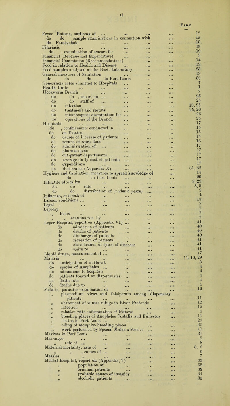 Page Fever Enteric, outbreak of ... do do sample examinations in connection with do Paratyphoid Filariasis do , examination of smears for Financial (Revenue and Expenditure) Financial Commission (Recommendations) Food in relation to Health and Disease Food samples analysed at the Bact. Laboratory General measures of Sanitation do do do in Port Lonis Gonorrhoea cases admitted to Hospitals Health Units Hookworm Branch do do , report on ... do do staff of do infection do treatment and results do microscopical examination for ... do operations of the Branch Hospitals • • « .•• do , confinements conducted in do on Estates do causes of increase of patients do return of work done do administration of do pharmacopeia do out-patent departments do average daily cost of patients do expenditure do diet scales (Appendix X) Hygiene and Sanitation, measures to spread knowledge of do in Port Louis Infantile Mortality do do rate do do distribution of (under 5 years) Influenza, outbreak of Labour conditions ... Legal ... ••• ... ... ... Leprosy Board „ „ examination by Leper Hospital, report on (Appendix VI) ... do admission of patients do deaths of patients do discharges of patients do recreation of patients do classificaiion of types of diseases do visits to Liquid drugs, measurement of ... Malaria do anticipation of outbreak do species of Anopheles ... do admissions to hospitals do patients treated at dispensaries do death rate do deaths due to Malaria, parasites examination of „ plasmodium vivax and falsiporum among dispensary patients „ abatement of winter refuge in River Profonde „ infection ,, relation with inflammation of kidneys „ breeding places of Anopheles Oostalis and Funestus ,, deaths in Port Louis ... ,, oiling of mosquito breeding places „ work performed by Special Malaria Service ... Markets in Port Louis Marriages „ rate of ... Maternal mortality, rate of „ ,, , causes of Measles Mental Hospital, report on (Appendix) Y) ,, population of ,, criminal patients ,, probable causes of insanity „ alcoholic patients 12 19 19 19 19 3 14 13 23 13 30 7 1 7 25 25 13, 25 25, 26 25 25 17 15 15 15 16 17 17 17 17 17 61, 62 14 29 9, 29 3, 9 9 4 13 3 7 7 7 41 40 40 4-0 41 41 41 17 11, 19, 29 3 4 4 4 4 4 19 11 12 13 4 11 29 30 11 31 8 8 3, 6 6 *7 32 32 38 34 35