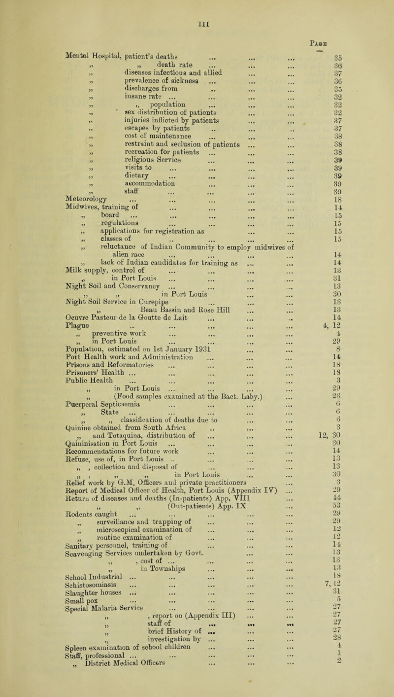 5 5 5> 3 J 33 33 33 33 >3 Mental Hospital, patient’s deaths „ death rate diseases infectious and allied prevalence of sickness discharges from insane rate ... ,( population sex distribution of patients injuries inflicted by patients escapes by patients cost of maintenance restraint and seclusion of patients ... recreation for patients religious Service visits to dietary „ accommodation » staff Meteorology Midwives, training of ,, board ... ... ... ... „ regulations „ applications for registration as „ classes of ,, reluctance of Indian Community to employ midwives alien race „ lack of ludian candidates for training as Milk supply, control of „ in Port Louis Night Soil and Conservancy ... ,, ,, in Port Louis Night Soil Service in Curepipe „ Beau Bassin and Rose Hill Oeuvre Pasteur de la G-outte de Lait Plague „ preventive work „ in Port Louis Population, estimated on 1st January 1931 Port Health work and Administration Prisons and Reformatories Prisoners’ Health ... Public Health in Port Louis (Food samples examined at the Bact. Laby.) Puerperal Septicaemia i, State ... ... ... ... „ „ classification of deaths due to Quinine obtained from South Africa „ and Totaquina, distribution of Quininisation in Port Louis Recommendations for future work Refuse, use of, in Port Louis .. „ , collection and disposal of „ , ,, ,, in Port Louis Relief work by Gr.M. Officers and private practitioners Report of Medical Officer of Health, Port Louis (Appendix IV) Return of diseases and deaths (In-patients) App, VIII „ ,, (Out-patients) App. IX Rodents caught „ surveillance and trapping of n microscopical examination of „ routine examination of Sanitary personnel, training of Scavenging Services undertaken by Govt. ,, , cost of ... „ in Townships School Industrial ... Schistosomiasis Slaughter houses Small pox ••• ... Special Malaria Service „ , report on (Appendix III) ,, staff of „ brief History of t) investigation by ... Spleen examination of school children Staff, professional ... „ District Medical Officers of 33 33 Paue 35 36 37 36 35 32 32 32 37 37 38 38 38 39 39 39 39 39 18 14 15 15 15 15 14 14 13 31 13 30 13 13 14 4, 12 4 29 8 14 18 18 3 29 23 6 6 6 3 12, 30 30 14 13 13 30 3 29 14 53 29 29 12 12 14 13 13 13 13 7, 12 31 5 27 27 27 27 28 4 1 2