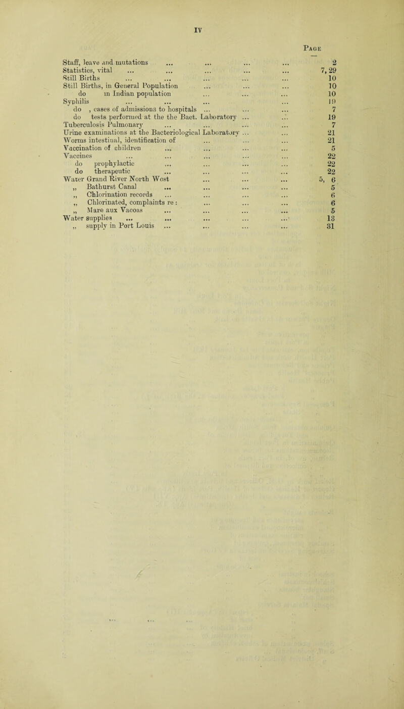 Page Staff, leave and mutations Statistics, vital ... ... ... ... ... 7, Still Births Still Births, in G-eneral Population do m Indian population Syphilis do , cases of admissions to hospitals ... do tests performed at the the Bact. Laboratory ... Tuberculosis Pulmonary Urine examinations at the Bacteriological Laboratory ... Worms intestinal, identification of Vaccination of children Vaccines do prophylactic do therapeutic Water Grand Biver North West ... ... ... 5, „ Bathurst Canal ,, Chlorination records „ Chlorinated, complaints re : „ Mare aux Vacoas Water supplies „ supply in Port Louis 2 ,29 10 10 10 10 7 19 7 21 21 5 22 22 22 6 5 f> 6 5 13 31 * •»