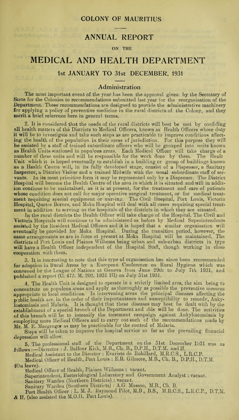 COLONY OF MAURITIUS ANNUAL REPORT ON THE MEDICAL AND HEALTH DEPARTMENT 1st JANUARY TO 31st DECEMBER, 1931 Administration The most important event of the year has been the approval given by the Secretary of State for the Colonies to recommendations submitted last year for the reorganisation of tho Department. These recommendations are designed to provide the administrative machinery for applying a policy of preventive medicine in the rural districts of the Colony, and they merit a brief reference here in general terms. 2. It is considered that the needs of the rural districts will best be met by confiding all health matters of the Districts to Medical Officers, known as Health Officers whose duty it will be to investigate and take such steps as are practicable to improve conditions affect¬ ing the health of the population in their areas of jurisdiction. For this purpose they will be assisted by a staff of trained subordinate officers who will be grouped into units known as Health Units stationed in populous areas. Each Medical Officer will take charge of a number of these units and will be responsible for the work done by them. The Healt Unit which it is hoped eventually to establish in a building or group of buildings known as a Health Centre will, in its fully developed stage, consist of a Dispenser, a Sanitary Inspector, a District Visitor and a trained Midwife with the usual subordinate staff of ser¬ vants. In its most primitive form it may be represented only by a Dispenser. The District Hospital will become the Health Centre of the area in which it is situated and will in addit¬ ion continue to be maintained, as it is at present, for the treatment and care of patients whose condition does not call for major operative surgical treatment, or for medical treat¬ ment requiring special equipment or nursing. The Civil Hospital, Port Louis, Victoria Hospital, Quatre Bornes, and Moka Hospital will deal with all cases requiring special treat¬ ment in addition to serving as the hospitals of the districts in which they are situated. In the rural districts the Health Officer will take charge of the Hospital. The Civil and Victoria Hospitals will continue to be administered as before by Medical Superintendents assisted by the Resident Medical Officers and it is hoped that a similar organisation will eventually be provided for Moka Hospital. During the transition period, however, the same arrangements as are in force at present at Moka Hospital will be maintained. The districts of Port Louis and Plaines Wilhems being urban and sub-urban districts in type will have a Health Officer independent of the Hospital Staff, though working in close cooperation with them. 3. It is interesting to note that this type of organisation has since been recommended for adoption in Rural Areas by a European Conference on Rural Hygiene which was convened by the League of Nations at Geneva from June 29th to July 7th 1931, and published a report (C. 473. M. 202. 1931 III) on July 31st 1931. 4. The Health Unit is designed to operate in a strictly limited area, the aim being to concentrate on populous areas and apply as .thoroughly as possible the preventive mesures appropriate to local conditions. In intervening areas the principal diseases affecting the piblic health are, in the order of their importantance and susceptibility to remedy, Anky¬ lostomiasis and Malaria. It is thought that these diseases may best be dealt with by the establishment of a special branch of the Department and this will be done. The activities of this branch will be to intensify the treatment campaign against Ankylostomiasis by employing more Medical Officers and to carry out such of the recommendations made by Mr. M. E. Macgregotr as may be practicable for the control of Malaria. Steps will be taken to improve the hospital service so far as the prevailing financial depression will allow. 5. The professional staff of the Department on the 31st December 1931 was as iollows:—Dii rector : J. Balfour Kirk, M.B., Ch. B., D.P.H., D.T.M. andH. Medical Assistant to the Director : Evariste de Robillard, M.R.C.S., L.R.C.P. Medical Officer of Health, Port Louis : E.R. Gilmore, M.B., Ch. B., D.P.H., D.T.M. (On leave). Medical Officer of Health, Plaines Wilhems : vacant. Superintendent, Bacteriological Labaratory and Government Analyst : vacant. Sanitary Warden (Northern Districts) : vacant. Sanitary Warden (Southern Districts) : A.G. Masson, M.B., Ch. B. Port Health Officer : L. M. J. Raymond Pilot, H.B , B.S., M.R.C.S., L.R.C.P., D.T.M. & H. (also assisted the M.O.lb Port Louis).
