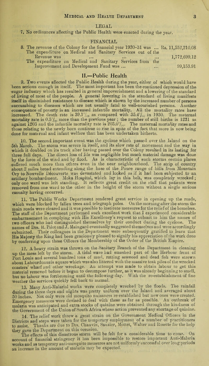 LEGAL 7. No ordinances affecting the Public Health were enacted during the year. FINANCIAL 8. The revenue of the Colony for the financial year 1930-31 was ... Rs. 11,552,210.08 The expenditure on Medical and Sanitary Services out of the Revenue was ... ... ... 1,772,699.12 The expenditure on Medical and Sanitary Services from the Improvement and Development Fund was ... ... 99,153.91 II.—Public Health 9. Two events affected the Public Health during the year, either of which would have been serious enough in itself. The most important has been the continued depression of the sugar industry which has resulted in general impoverishment and a lowering of the standard of living of most of the people. A general lowering in the standard of living manifests itself in diminished resistance to disease which is shown by the increased number of persons succumbing to diseases which are not usually fatal to well-nourished persons. Another consequence of poverty is an increased infantile mortality. All the mortality rates have increased. The death rate is 39.l70o as compared with 35.4°/0o in ^930.. The maternal mortality rate is 0.5%o more than the previous year ; the number of still births is 1231 as against 1203 and the infantile mortality rate is 203.0o/Oo- The maternal mortality rates and those relating to the newly born continue to rise in spite of the fact that more is now being done for mate rnal and infant welfare than has been undertaken hitherto. 10. The second important event was the cyclone which passed over the Island on the 5tlr March. The storm was severe in itself, and its slow rate of movement and the way in which it doubled on its track after having passed over the Colony resulted in its lasting for three full days. The direct loss of life was negligible but much material damage was done by the force of the wind and by flood. As is characteristic of such storms certain places suffered much more than others even in the near neighbourhood. The strip of country about 2 miles broad extending along the base of the Pouce range of hills from Mountain Ory to Nouvelle Decouverte was devastated and looked as if it had been subjected to an artillery bombardment. Moka Hospital, which Jay in this belt, was completely wrecked; only one ward was leit standing. It reflects great credit on the staff that patients were removed from one ward to the other in the height of the storm without a single serious casualty having occurred. 11. The Public Works Department rendered great service in opening up the roads, which were blocked by fallen trees and telegraph poles. On the morning after the storm the main roads were cleared and it was possible to institute measures for the relief of the homeless. The staff of the Department performed such excellent work that I experienced considerable embarrassment in complying with His Excellency’s request to submit to him the names of two officers who had distinguished themselves by their conduct during the cyclone. The names of Drs. R. Pilot and J. Maingard eventually suggested themselves and were accordingly submitted. Their colleagues in the Department were subsequently gratified to learn that His Majesty the King had been graciously pleased to signify his appreciation of the work done by conferring upon these Officers the Membership of the Order of the British Empire. 12. A heavy strain was thrown on the Sanitary Branch of the Department in cleaning up the mess left by the storm. A tidal wave had smashed part of the Harbour front of Port Louis and several hundred tons of mud, rotting seaweed and dead fish were strewn about Labourdonnais square which was also littered with the massive teak piles of the wrecked coasters’ wharf and other wreckage. An attempt was made to obtain labour to get this material removed before it began to decompose further, as it was already beginning to smell, but no labour was forthcoming until the following day. With the re-establishment of fine weather the services quickly fell back to normal. 13. Many Anti-Malarial works were completely wrecked by the floods. The rainfall duringthe three days and nights was pretty uniform over the Island and averaged about 50 inches. Not only were old mosquito nuisances re-established but new ones were created. Emergency measures were devised to deal with these as far as possible. An outbreak of malarTa was anticipated and extra stocks of quinine were obtained through the kindness of the Government of the Union of South Africa whose action prevented any shortage of quinine. 14. The relief work threw a great strain on the Government Medical Officers in the Districts and steps were taken for the temporary employment of a number of practitioners to assist. Thanks are due to Drs. Chauvin, Sauzier, Mottet, Walter and Rosette for the help they gave the Department on this occasion. The effects of this disastrous storm will be felt for a considerable time to come. On account of financial stringency it has been impossible to restore important Anti-Malaria works and as temporary anti-mosquito measures are not uniformly successful over long periods an increase in the amount of malaria may be expected.