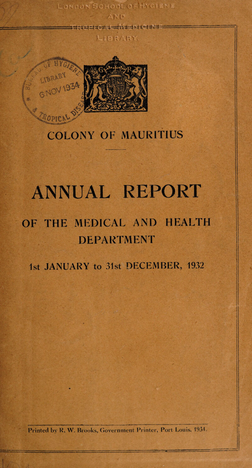 ANNUAL REPORT OF THE MEDICAL AND HEALTH DEPARTMENT 1st JANUARY to 31st DECEMBER, 1932 Printed by R* W. Brooks, Government Printer, Port Louis, 1934. 1