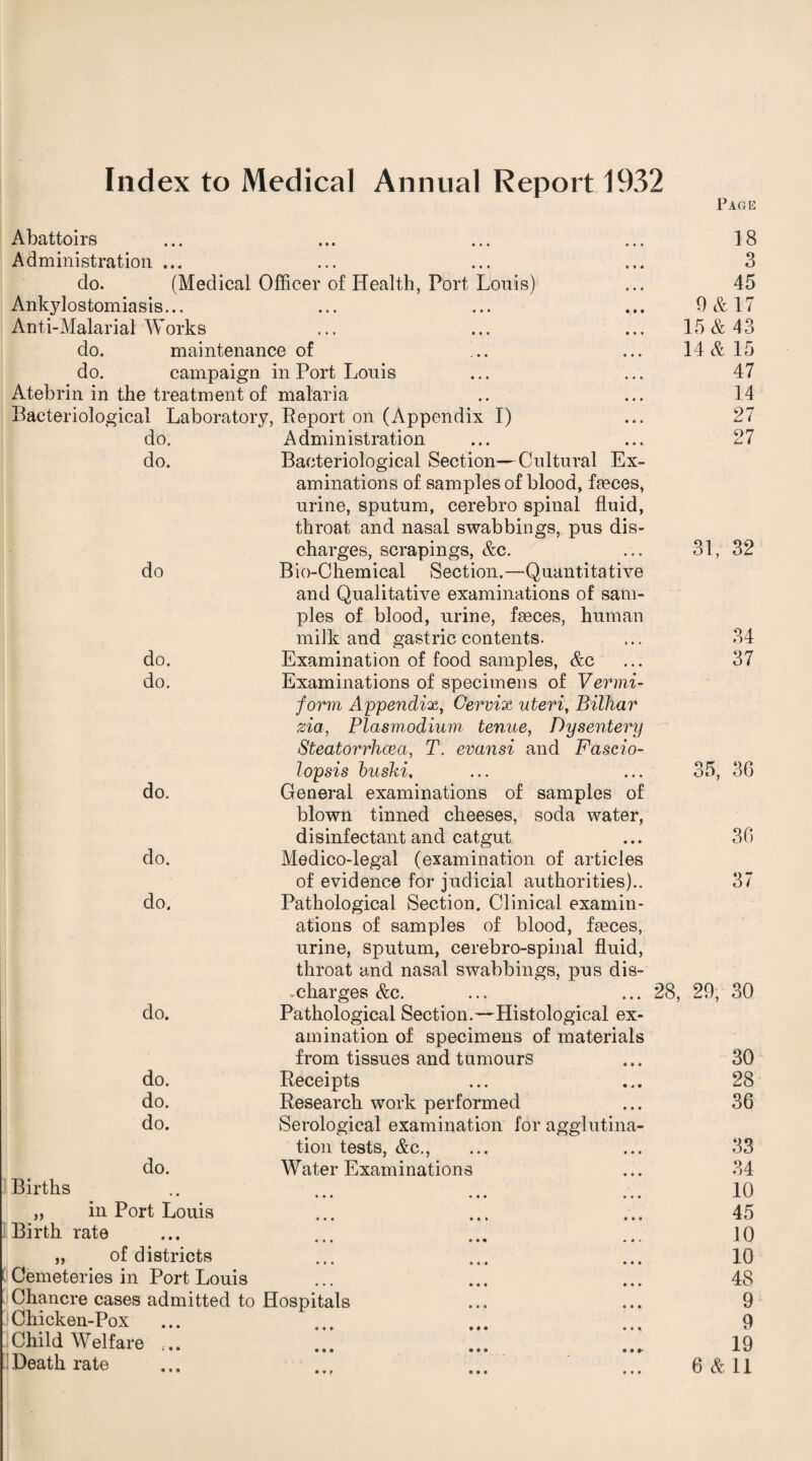 Index to Medical Annual Report 1932 Abattoirs Administration ... do. (Medical Officer of Health, Port Louis) Ankylostomiasis... Anti-Malarial Works do. maintenance of do. campaign in Port Louis Atebrin in the treatment of malaria Bacteriological Laboratory, Report on (Appendix I) do. do. Administration Bacteriological Section—Cultural Ex¬ aminations of samples of blood, ffieces, urine, sputum, cerebro spinal fluid, throat and nasal swabbings, pus dis Page 18 3 45 0 & 17 15 & 43 14 & 15 47 14 27 27 charges, scrapings, &c. 31, 32 do Bio-Chemical Section.—Quantitative and Qualitative examinations of sam¬ ples of blood, urine, faeces, human milk and gastric contents. 34 do. Examination of food samples, &c 37 do. Examinations of specimens of Vermi- do. do. do. form Appendix, Cervix uteri, Bilhar zia, Plasmodium tenue, Dysentery Steatorrlioea, T. evansi and Fascio- lopsis buski, General examinations of samples of blown tinned cheeses, soda water, disinfectant and catgut Medico-legal (examination of articles of evidence for judicial authorities).. Pathological Section. Clinical examin¬ ations of samples of blood, faeces, urine, sputum, cerebro-spinal fluid, throat and nasal swabbings, pus dis- 35, 36 36 37 .charges &c. ... ... 28, 29, 30 do. Pathological Section.—Histological ex¬ amination of specimens of materials from tissues and tumours 30 do. Receipts 28 do. Research work performed 36 do. Serological examination for agglutina¬ tion tests, &c., 33 do. Water Examinations 34 Births • • • •«• ••• 10 ,, in Port Louis ••• ••* ••• 45 Birth rate • •• • • • •< • 10 „ of districts ••• ••• 10 i Cemeteries in Port Louis ••• ••• ••• 48 Chancre cases admitted to Hospitals 9 Chicken-Pox ... • •• ••• • • • 9 ]Child Welfare ... 19 ••f • • • •••