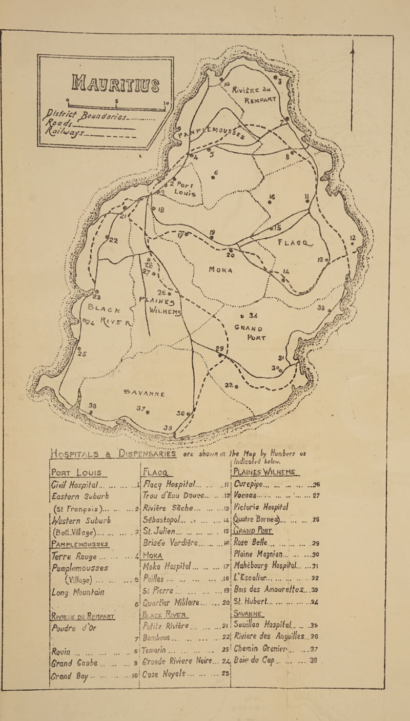 Xiv'liKC ' tyQUS* Of t ®4/S F L AC Moka £ RA */ P PoftT LV '' />Jtf'y/. 3wdories... /Co g c/f ,__ j Eastern Suburb (st Trcncois)... P/sstsrn Suburb (Bell-Villas*). Pam put msuss^ } tndlcotrd below. ! Plaines Wuhems Curepipe j/acoas- 3s • • •, * * 4*:*\ . •> v^s. ,*w— l .. **»••. , ,«#< *v*» •• Hospitals & Dispensaries ore shown m the M*p by Hunkers « , : inriimr»A |Port Louis I Flapo, |'Civil Hospital.l Fsacy Hospital.M Trou d'Eau Douae.is ...2 Riviere Sec he.13] Maria Hospital | Sebastopol... .... .«4 j (&fsfrc Borned).28 . . sj St. Julien. <51.Grand Port, IBrlste Vsrdrire.1 elRose Bella. .29 ... 4! Hoka ! Floine Magn'an.d.30 \MSHcsf )\iqI.. \7\Mohibwrg Hospital..31 ... s| Pdslks ... ..i*\L*Escalitr..22 ' j $t. Pierre . \9\ Bois des Amourettes.. .35 6! uuartkr Milhn.2oj St. Hubert.u Terre Rouge ... - Pmplemousses (Villose). Long Mountain Rjvigac du RcMpart Poudrt d'Qr Ravin. Grand Gaube... Grand Bay. Black Rivet* j Savanke. Pgtil? Riviere.21 i Souilla0 Hospital..2& 7 damhus... ..22j Riviere des Antilles...36 s I Tcvarin. 22’ Chevin Bremen.37 9 Grande Riviere Noire... 24^ Bdi? do Cap.38 ...sol Case Hoy ah.*5; I_____J__