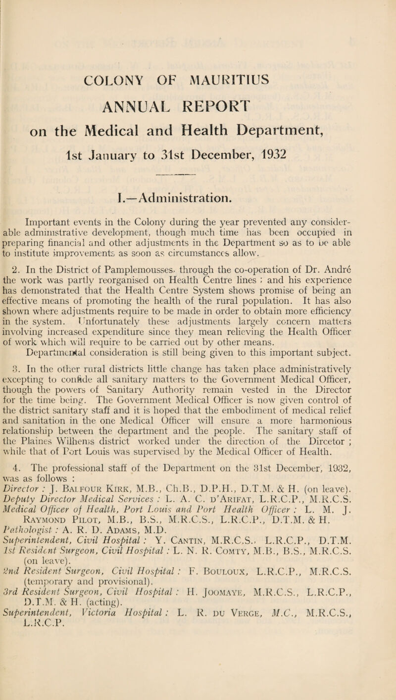 COLONY OF MAURITIUS ANNUAL REPORT on the Medical and Health Department, 1st January to 31st December, 1932 I.—Administration. Important events in the Colony during the year prevented any consider¬ able administrative development, though much time has been occupied in preparing financial and other adjustments in the Department so as to be able to institute improvements as soon as circumstances allow. 2. In the District of Pamplemousses, through the co-operation of Dr. Andre the work was partly reorganised on Health Centre lines ; and his experience has demonstrated that the Health Centre System shows promise of being an effective means of promoting the health of the rural population. It has also shown where adjustments require to be made in order to obtain more efficiency in the system. Unfortunately these adjustments largely concern matters involving increased expenditure since they mean relieving the Health Officer of work which will require to be carried out by other means. Departmental consideration is still being given to this important subject. 3. In the other rural districts little change has taken place administratively excepting to coiffide all sanitary matters to the Government Medical Officer, though the powers of Sanitary Authority remain vested in the Director for the time being. The Government Medical Officer is now given control of the district sanitary staff and it is hoped that the embodiment of medical relief and sanitation in the one Medical Officer will ensure a more harmonious relationship between the department and the people. The sanitary staff of the Plaines Wilhems district worked under the direction of the Dircetor ; while that of Port Louis was supervised by the Medical Officer of Health. 4. The professional staff of the Department on the 31st December, 1932, was as follows : Director : J. Balfour Kirk, M.B., Ch.B., D.P.H., D.T.M. & H. (on leave). Deputy Director Medical Services : L. A. C. d’Arifat, L.R.C.P., M.R.C.S. Medical Officer of Health, Port Louis and Port Health Officer : L. M. J. Raymond Pilot, M.B., B.S., M.R.C.S., L.R.C.P., D.T.M. & H. Pathologist : A. R. D. Adams, M.D. Superintendent, Civil Hospital : Y. Cantin, M.R.C.S., L.R.C.P., D.T.M. 1st Resident Surgeon, Civil Hospital : L. N. R. Comty, M.B., B.S., M.R.C.S. (on leave). 2nd Resident Surgeon, Civil Hospital : F. Bouloux, L.R.C.P., M.R.C.S. (temporary and provisional). 3rd Resident Surgeon, Civil Hospital : H. JooMAYE, M.R.C.S., L.R.C.P., D.T.M. & H. (acting). Superintendent, Victoria Hospital : L. R. DU Verge, M.C., M.R.C.S., L.R.C.P.