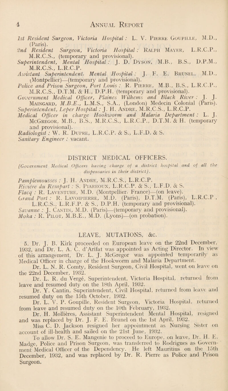 1st Resident Surgeon, Victoria Hospital : L. V. Pierre Goupille, M.D., (Paris). 2nd Resident Surgeon, Victoria Hospital : Ralph Mayer, L.R.C.P., M.R.C.S., (temporary and provisional). Superintendent, Mental Hospital : ]. D. Dyson, M.B., B.S., D.P.M., M.R.C.S., L.R.C.P. Assistant Superintendent, Mental Hospital : J. F. E. Brunel, M.D., ^Montpellier)—(temporary and provisional). Police and Prison Surgeon, Port Louis : R. Pierre, M.B., B.S., L.R.C.P., M.R.C.S., D.T.M. & H., D.P.H. (temporary and provisional). Government Medical Officer, Plaines Wilhems and Black River : J. J. Maingard, M.B.E., L.M.S., S.A., (London) Medecin Colonial (Paris). Superintendent, Leper Hospital : J. H. Andre, M.R.C.S., L.R.C.P. Medical Officer in charge Hookworm and Malaria Department : L. J. McGregor, M.B., B.S., M.R.C.S., L.R.C.P., D.T.M. & H. (temporary and provisional). Radiologist: W. R. Dupre, L.R.C.P. & S., L.F.D. & S. Sanitary Engineer : vacant. DISTRICT MEDICAL OFFICERS. (Government Medical Officers having charge of a district hospital and of all the dispensaries in their district). Pamplemousses : J. H. Andre, M.R.C.S., L.R.C.P. Riviere du Rernpart : S. Piarroux, L.R.C.P. & S., L.F.D. & S. Flacq : R. Laventure, M.D. (Montpellier, France)—(on leave). Grand Port : R. Lavoipierre, M.D. (Paris), D.T.M. (Paris), L.R.C.P , L.R.C.S., L.R.F.P. & S., D.P.H. (temporary and provisional). Savanne : J. Cantin, M.D. (Paris)—(temporary and provisional). Moka : R. Pilot, M.B.E., M.D. (Lyons)—(on probation). LEAVE, MUTATIONS, &c. 5. Dr. J. B. Kirk proceeded on European leave on the 22nd December, 1932, and Dr. L. A. C. d'Arif at was appointed as Acting Director. In view of this arrangement, Dr. L. J. McGregor was appointed temporarily as Medical Officer in charge of the Hookworm and Malaria Department. Dr. L. N. R. Comty, Resident Surgeon, Civil Hospital, went on leave on the 22nd December, 1932. Dr. L. R. du Verge, Superintendent, Victoria Hospital, returned from leave and resumed duty on the 18th April, 1932. Dr. Y. Cantin, Superintendent, Civil Hospital, returned from leave and resumed duty on the 15th October, 1932. Dr. L. V. P. Goupille, Resident Surgeon, Victoria Hospital, returned from leave and resumed duty on the 10th February, 1932. Dr. H. Mollieres, Assistant Superintendent Mental Hospital, resigned and was replaced by Dr. J. F. E. Brunei on the 1st April, 1932. Miss C. D. Jackson resigned her appointment as Nursing Sister on account of ill-health and sailed on the 21st June, 1932. To allow Dr. S. E. Mangenie to proceed to Europe, on leave, Dr. H. E. Madge, Police and Prison Surgeon, was transferred to Rodrigues as Govern¬ ment Medical Officer of the Dependency. He left Mauritius on the 15th December, 1932, and was replaced by Dr. R. Pierre as Police and Prison Surgeon.