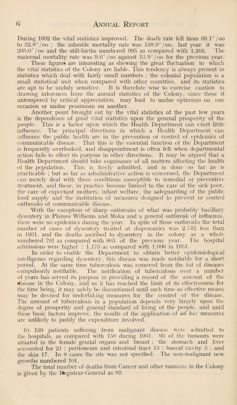 During 1932 the vital statistics improved. The death rate fell from 39.1°/oo to 32.8°/oo ; the infantile mortality rate was 158.9°/oo, last year it was 203.0°/oo and the still-births numbered 995 as compared with 1,203. The maternal mortality rate was 9.6°/oo against 13.9°/oo for the previous year. These figures are interesting as shewing the great fluctuation to which the vital statistics of the Colony are liable. This tendency is always present in statistics which deal with fairly small numbers ; the colonial population is a small statistical unit when compared with other countries, and its statistics are apt to be unduly sensitive. It is therefore wise to exercise caution in drawing inferences from the annual statistics of the Colony, since these if untempered by critical appreciation, may lead to undue optimism on one occasion or undue pessimism on another. Another point brought out by the vital statistics of the past few years is the dependence of good vital statistics upon the general prosperity of the people. This is a factor upon which the Health Department can exert little- influence. The principal directions in which a Health Department can influence the public health are in the prevention or control of epidemics of communicable disease. That this is the essential function of the Department is frequently overlooked, and disappointment is often felt when departmental action fails to effect its purpose in other directions. It may be argued that a Health Department should take cognisance of all matters affecting the health of the population. This is freely admitted, and is done so far as is practicable ; but so far as administrative action is concerned, the Department can merely deal with those conditions susceptible to remedial or preventive treatment, and these, in practice become limited to the care of the sick poor, the care of expectant mothers, infant welfare, the safeguarding of the public food supply and the institution of measures designed to prevent or control outbreaks of communicable disease. With the exception of sharp outbreaks of what was probably bacillary dysentery in Plaines Wilhems and Moka and a general outbreak of influenza, there were no epidemics during the year. In spite of those outbreaks the total number of cases of dysentery treated at dispensaries was 2,742 less than in 1931, and the deaths ascribed to dysentery in the colon}/ as a whole numbered 791 as compared with 805 of the previous year. The hospital admissions were higher : 1,173 as compared with 1,096 in 1931. In order to enable the Department to obtain better epidemiological intelligence regarding dysentery, this disease was made notifiable for a short period. At the same time tuberculosis was removed from the list of diseases compulsorily notifiable. The notification of tuberculosis over a number of years has served its purpose in providing a record of the amount of the disease in the Colony, and as it has reached the limit of its effectiveness for the time being, it may safely be discontinued until such time as effective means may be devised for undertaking measures for the control of the disease. The amount of tuberculosis in a population depends very largely upon the degree of prosperity and general standard of living of the people, and until these basic factors improve, the results of the application of ad hoc measures are unlikely to justify the expenditure involved. 10. 159 patients suffering from malignant disease were admitted to the hospitals, as compared with 158 during 1931. 93 of the tumours were situated in the female genital organs and breast ; the stomach and liver accounted for 21 ; peritoneum and intestinal tract 15 ; buccal cavity 5 ; and the skin 17. In 8 cases the site was not specified. The non-malignant new growths numbered 101. The total number of deaths from Cancer and other tumours in the Colony is given by the Registrar-General as 89.