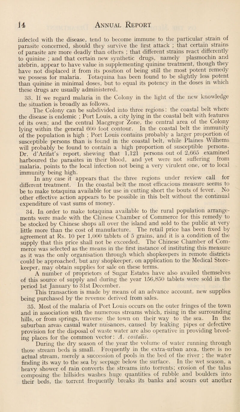 infected with the disease, tend to become immune to the particular strain of parasite concerned, should they survive the first attack ; that certain strains of parasite are more deadly than others ; that different strains react differently to quinine ; and that certain new synthetic drugs, namely plasmochin and atebrin, appear to have value in supplementing quinine treatment, though they have not displaced it from its position of being still the most potent remedy we possess for malaria. Totaquina has been found to be slightly less potent than quinine in minimal doses, but to equal its potency in the doses in which these drugs are usually administered. 33. If we regard malaria in the Colony in the light of the new knowledge the situation is broadly as follows. The Colony can be subdivided into three regions: the coastal belt where the disease is endemic ; Port Louis, a city lying in the coastal belt with features of its own; and the central Macgregor Zone, the central area of the Colony lying within the general 600 foot contour. In the coastal belt the immunity of the population is high ; Port Louis contains probably a larger proportion of susceptible persons than is found in the coastal belt, while Plaines Wilhems will probably be found to contain a high proportion of susceptible persons. Dr. d’Arifat’s report, shewing that 1,121 persons out of 2,665 examined harboured the parasites in their blood, and yet were not suffering from malaria, points to the local infection not being a very virulent one, or to local immunity being high. In any case it appears that the three regions under review call for different treatment. In the coastal belt the most efficacious measure seems to be to make totaquina available for use in cutting short the bouts of fever. No other effective action appears to be possible in this belt without the continual expenditure of vast sums of money. 34. In order to make totaquina available to the rural population arrange¬ ments were made with the Chinese Chamber of Commerce for this remedy to be stocked by Chinese shops all over the island and sold to the public at very little more than the cost of manufacture. The retail price has been fixed by agreement at Rs. 10 per 1,000 tablets of 5 grains, and it is a condition of the supply that this price shall not be exceeded. The Chinese Chamber of Com¬ merce was selected as the means in the first instance of instituting this measure as it was the only organisation through which shopkeepers in remote districts could be approached, but any shopkeeper, on application to the Medical Store¬ keeper, may obtain supplies for sale on these terms. A number of proprietors of Sugar Estates have also availed themselves of this source of supply and during the year 156,850 tablets were sold in the period 1st January to 31st December. This transaction is made by means of an advance account, new supplies being purchased by the revenue derived from sales. 35. Most of the malaria of Port Louis occurs on the outer fringes of the town and in association with the numerous streams which, rising in the surrounding hills, or from springs, traverse the town on their way to the sea. In the suburban areas casual water nuisances, caused by leaking pipes or defective provision for the disposal of waste water are also operative in providing breed¬ ing places for the common vector: A. costalis. During the dry season of the year the volume of water running through those stream beds is small. Frequently in the extra-urban area, there is no actual stream, merely a succession of pools in the bed of the river ; the water finding its way to the sea by seepage below the surface. In the wet season, a heavy shower of rain converts the streams into torrents; erosion of the talus composing the hillsides washes huge quantities of rubble and boulders into their beds, the torrent frequently breaks its banks and scours out another