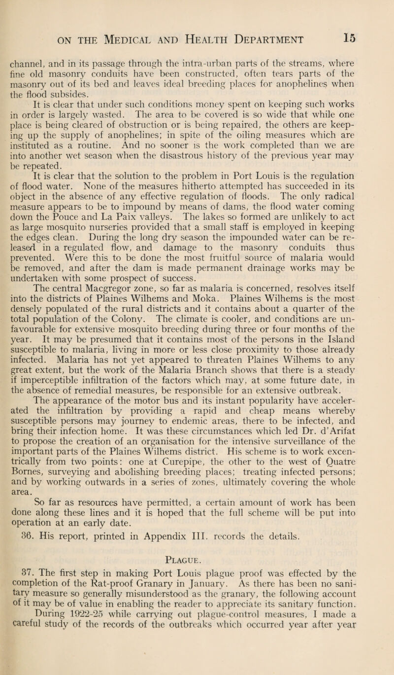 channel, and in its passage through the intra-urban parts of the streams, where fine old masonry conduits have been constructed, often tears parts of the masonry out of its bed and leaves ideal breeding places for anopheline$ when the flood subsides. It is clear that under such conditions money spent on keeping such works in order is largely wasted. The area to be covered is so wide that while one place is being cleared of obstruction or is being repaired, the others are keep¬ ing up the supply of anophelines; in spite of the oiling measures which are instituted as a routine. And no sooner is the work completed than we are into another wet season when the disastrous history of the previous year may be repeated. It is clear that the solution to the problem in Port Louis is the regulation of flood water. None of the measures hitherto attempted has succeeded in its object in the absence of any effective regulation of floods. The only radical measure appears to be to impound by means of dams, the flood water coming down the Pouce and La Paix valleys. The lakes so formed are unlikely to act as large mosquito nurseries provided that a small staff is employed in keeping the edges clean. During the long dry season the impounded water can be re¬ leased in a regulated flow, and damage to the masonry conduits thus prevented. Were this to be done the most fruitful source of malaria would be removed, and after the dam is made permanent drainage works may be undertaken with some prospect of success. The central Macgregor zone, so far as malaria is concerned, resolves itself into the districts of Plaines Wilhems and Moka. Plaines Wilhems is the most densely populated of the rural districts and it contains about a quarter of the total population of the Colony. The climate is cooler, and conditions are un¬ favourable for extensive mosquito breeding during three or four months of the year. It may be presumed that it contains most of the persons in the Island susceptible to malaria, living in more or less close proximity to those already infected. Malaria has not yet appeared to threaten Plaines Wilhems to any great extent, but the work of the Malaria Branch shows that there is a steady if imperceptible infiltration of the factors which may, at some future date, in the absence of remedial measures, be responsible for an extensive outbreak. The appearance of the motor bus and its instant popularity have acceler¬ ated the infiltration by providing a rapid and cheap means whereby susceptible persons may journey to endemic areas, there to be infected, and bring their infection home. It was these circumstances which led Dr. d’Arifat to propose the creation of an organisation for the intensive surveillance of the important parts of the Plaines Wilhems district. His scheme is to work excen- trically from two points: one at Curepipe, the other to the west of Ouatre Bornes, surveying and abolishing breeding places; treating infected persons; and by working outwards in a series of zones, ultimately covering the whole area. So far as resources have permitted, a certain amount of work has been done along these lines and it is hoped that the full scheme will be put into operation at an early date. 36. His report, printed in Appendix III. records the details. Plague. 37. The first step in making Port Louis plague proof was effected by the completion of the Rat-proof Granary in January. As there has been no sani¬ tary measure so generally misunderstood as the granary, the following account of it may be of value in enabling the reader to appreciate its sanitary function. During 1922-25 while carrying out plague-control measures, I made a careful study of the records of the outbreaks which occurred year after year