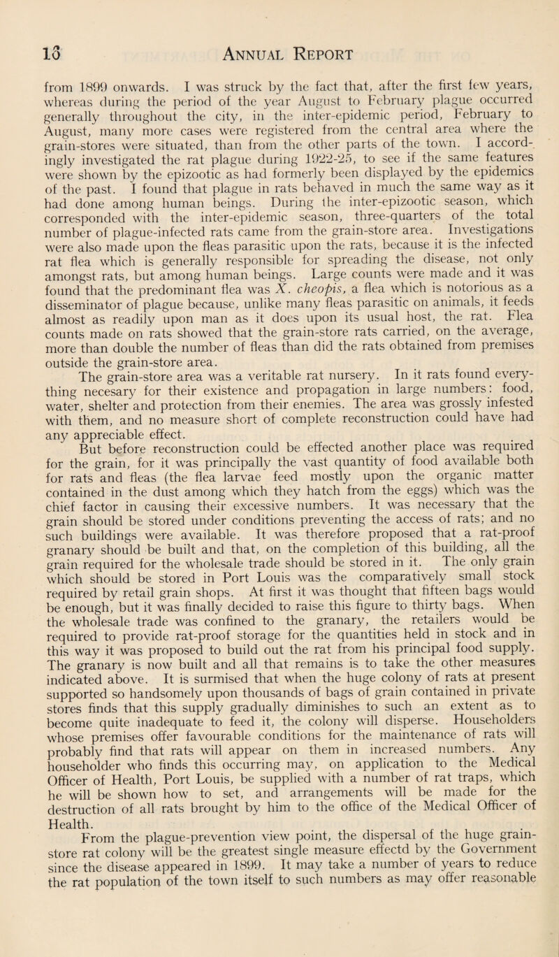 from 1899 onwards. I was struck by the fact that, after the first few years, whereas during the period of the year August to February plague occurred generally throughout the city, in the inter-epidemic period, February to August, many more cases were registered from the central area where the grain-stores were situated, than from the other parts of the town. I accord¬ ingly investigated the rat plague during 1922-25, to see if the same features were shown by the epizootic as had formerly been displayed by the epidemics of the past. I found that plague in rats behaved in much the same way as it had done among human beings. During the inter-epizootic season, which corresponded with the inter-epidemic season, three-quarters of the total number of plague-infected rats came from the grain-store area. Investigations were also made upon the fleas parasitic upon the rats, because it is the infected rat flea which is generally responsible for spreading the disease, not only amongst rats, but among human beings. Large counts were made and it was found that the predominant flea was X. cheopis, a flea which is notorious as a disseminator of plague because, unlike many fleas piarasitic on animals, it feeds almost as readily upon man as it does upon its usual host, the rat. Flea counts made on rats showed that the grain-store rats carried, on the average, more than double the number of fleas than did the rats obtained from premises outside the grain-store area. The grain-store area was a veritable rat nursery. In it rats found every¬ thing necesary for their existence and propagation in large numbers: food, water, shelter and protection from their enemies. The area was grossly infested with them, and no measure short of complete reconstruction could have had any appreciable effect. But before reconstruction could be effected another place was required for the grain, for it was principally the vast quantity of food available both for rats and fleas (the flea larvae feed mostly upon the organic matter contained in the dust among which they hatch from the eggs) which was the chief factor in causing their excessive numbers. It was necessary that the grain should be stored under conditions preventing the access of rats; and no such buildings were available. It was therefore proposed that a rat-proof granary should be built and that, on the completion of this building, all the grain required for the wholesale trade should be stored in it. The only grain which should be stored in Port Louis was the comparatively small stock required by retail grain shops. At first it was thought that fifteen bags would be enough, but it was finally decided to raise this figure to thirty bags. When the wholesale trade was confined to the granary, the retailers would be required to provide rat-proof storage for the quantities held in stock and in this way it was proposed to build out the rat from his principal food supply. The granary is now built and all that remains is to take the other measures indicated above. It is surmised that when the huge colony of rats at present supported so handsomely upon thousands of bags of grain contained in private stores finds that this supply gradually diminishes to such an extent as to become quite inadequate to feed it, the colony will disperse. Householders whose premises offer favourable conditions for the maintenance of rats will probably find that rats will appear on them in increased numbers. Any householder who finds this occurring may, on application to the Medical Officer of Health, Port Louis, be supplied with a number of rat traps, which he will be shown how to set, and arrangements will be made for the destruction of all rats brought by him to the office of the Medical Officer of Health. From the plague-prevention view point, the dispersal of the huge gram- store rat colony will be the greatest single measure effectd by the Government since the disease appeared in 1899. It may take a number of years to reduce the rat population of the town itself to such numbers as may offer reasonable