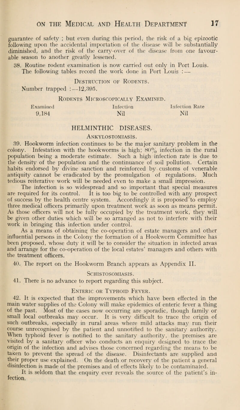 guarantee of safety ; but even during this period, the risk of a big epizootic following upon the accidental importation of the disease will be substantially diminished, and the risk of the carry-over of the disease from one favour¬ able season to another greatly lessened. 38. Routine rodent examination is now carried out only in Port Louis. The following tables record the work done in Port Louis : — Destruction of Rodents. Number trapped :—12,395. Rodents Microscopically Examined. Infection Infection Rate Nil Nil HELMINTHIC DISEASES. Ankylostomiasis . 39. Hookworm infection continues to be the major sanitary problem in the colony. Infestation with the hookworms is high; 80% infection in the rural population being a moderate estimate. Such a high infection rate is due to the density of the population and the continuance of soil pollution. Certain habits endorsed by divine sanction and reinforced by customs of venerable antiquity cannot be eradicated by the promulgation of regulations. Much tedious reiterative work will be needed even to make a small impression. The infection is so widespread and so important that special measures are required for its control. It is too big to be controlled with any prospect of success by the health centre system. Accordingly it is proposed to employ three medical officers primarily upon treatment work as soon as means permit. As those officers will not be fully occupied by the treatment work, they will be given other duties which will be so arranged as not to interfere with their work in bringing this infection under control. As a means of obtaining the co-operation of estate managers and other influential persons in the Colony the formation of a Hookworm Committee has been proposed, whose duty it will be to consider the situation in infected areas and arrange for the co-operation of the local estates’ managers and others with the treatment officers. 40. The report on the Hookworm Branch appears as Appendix II. Schistosomiasis. 41. There is no advance to report regarding this subject. Enteric or Typhoid Fever. 42. It is expected that the improvements which have been effected in the main water supplies of the Colony will make epidemics of enteric fever a thing of the past. Most of the cases now occurring are sporadic, though family or small local outbreaks may occur. It is very difficult to trace the origin of such outbreaks, especially in rural areas where mild attacks may run their course unrecognised by the patient and unnotified to the sanitary authority. When typhoid fever is notified to the sanitary authority, the premises are visited by a sanitary officer who conducts an enquiry designed to trace the origin of the infection and advises those concerned regarding the means to be taken to prevent the spread of the disease. Disinfectants are supplied and their proper use explained. On the death or recovery of the patient a general disinfection is made of the premises and of effects likely to be contaminated. It is seldom that the enquiry ever reveals the source of the patient’s in¬ fection, Examined 9,184