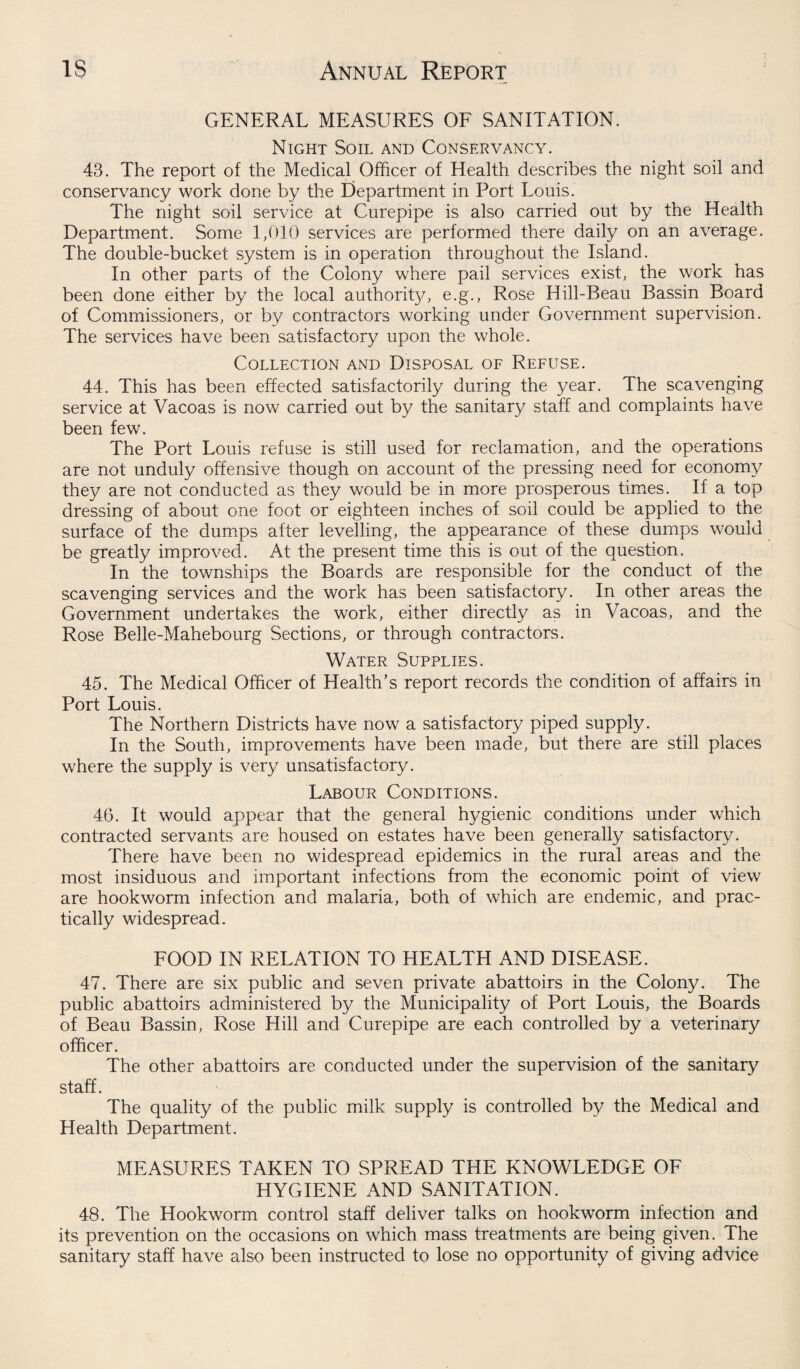 GENERAL MEASURES OF SANITATION. Night Soil and Conservancy. 43. The report of the Medical Officer of Health describes the night soil and conservancy work done by the Department in Port Louis. The night soil service at Curepipe is also carried out by the Health Department. Some 1,010 services are performed there daily on an average. The double-bucket system is in operation throughout the Island. In other parts of the Colony where pail services exist, the work has been done either by the local authorit}/, e.g., Rose Hill-Beau Bassin Board of Commissioners, or by contractors working under Government supervision. The services have been satisfactory upon the whole. Collection and Disposal of Refuse. 44. This has been effected satisfactorily during the year. The scavenging service at Vacoas is now carried out by the sanitary staff and complaints have been few. The Port Louis refuse is still used for reclamation, and the operations are not unduly offensive though on account of the pressing need for economy they are not conducted as they would be in more prosperous times. If a top dressing of about one foot or eighteen inches of soil could be applied to the surface of the dumps after levelling, the appearance of these dumps would be greatly improved. At the present time this is out of the question. In the townships the Boards are responsible for the conduct of the scavenging services and the work has been satisfactory. In other areas the Government undertakes the work, either directly as in Vacoas, and the Rose Belle-Mahebourg Sections, or through contractors. Water Supplies. 45. The Medical Officer of Health’s report records the condition of affairs in Port Louis. The Northern Districts have now a satisfactory piped supply. In the South, improvements have been made, but there are still places where the supply is very unsatisfactory. Labour Conditions. 46. It would appear that the general hygienic conditions under which contracted servants are housed on estates have been generally satisfactory. There have been no widespread epidemics in the rural areas and the most insiduous and important infections from the economic point of view are hookworm infection and malaria, both of which are endemic, and prac¬ tically widespread. FOOD IN RELATION TO HEALTH AND DISEASE. 47. There are six public and seven private abattoirs in the Colony. The public abattoirs administered by the Municipality of Port Louis, the Boards of Beau Bassin, Rose Hill and Curepipe are each controlled by a veterinary officer. The other abattoirs are conducted under the supervision of the sanitary staff. The quality of the public milk supply is controlled by the Medical and Health Department. MEASURES TAKEN TO SPREAD THE KNOWLEDGE OF HYGIENE AND SANITATION. 48. The Hookworm control staff deliver talks on hookworm infection and its prevention on the occasions on which mass treatments are being given. The sanitary staff have also been instructed to lose no opportunity of giving advice