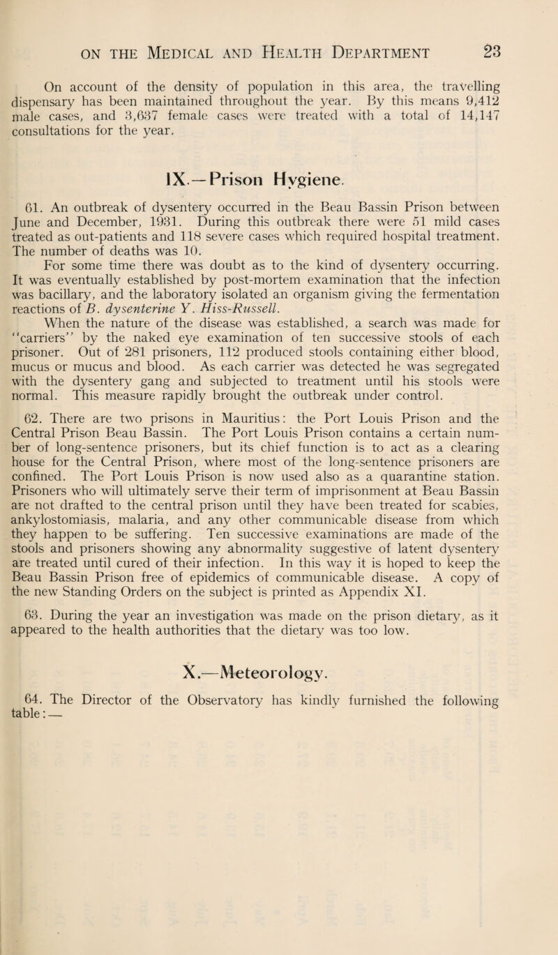 On account of the density of population in this area, the travelling dispensary has been maintained throughout the year. By this means 9,412 male cases, and 3,637 female cases were treated with a total of 14,147 consultations for the year. IX — Prison Hygiene. 61. An outbreak of dysentery occurred in the Beau Bassin Prison between June and December, 1931. During this outbreak there were 51 mild cases treated as out-patients and 118 severe cases which required hospital treatment. The number of deaths was 10. For some time there was doubt as to the kind of dysentery occurring. It was eventually established by post-mortem examination that the infection was bacillary, and the laboratory isolated an organism giving the fermentation reactions of B. dysenterine Y. Hiss-Russell. When the nature of the disease was established, a search was made for ‘ ‘carriers’ ’ by the naked eye examination of ten successive stools of each prisoner. Out of 281 prisoners, 112 produced stools containing either blood, mucus or mucus and blood. As each carrier was detected he was segregated with the dysentery gang and subjected to treatment until his stools were normal. This measure rapidly brought the outbreak under control. 62. There are two prisons in Mauritius: the Port Louis Prison and the Central Prison Beau Bassin. The Port Louis Prison contains a certain num¬ ber of long-sentence prisoners, but its chief function is to act as a clearing house for the Central Prison, where most of the long-sentence prisoners are confined. The Port Louis Prison is now used also as a quarantine station. Prisoners who will ultimately serve their term of imprisonment at Beau Bassin are not drafted to the central prison until they have been treated for scabies, ankylostomiasis, malaria, and any other communicable disease from which they happen to be suffering. Ten successive examinations are made of the stools and prisoners showing any abnormality suggestive of latent dysentery are treated until cured of their infection. In this way it is hoped to keep the Beau Bassin Prison free of epidemics of communicable disease. x\ copy of the new Standing Orders on the subject is printed as Appendix XI. 63. During the year an investigation was made on the prison dietary, as it appeared to the health authorities that the dietary was too low. X.—Meteorology. 64. The Director of the Observatory has kindly furnished the following table: —