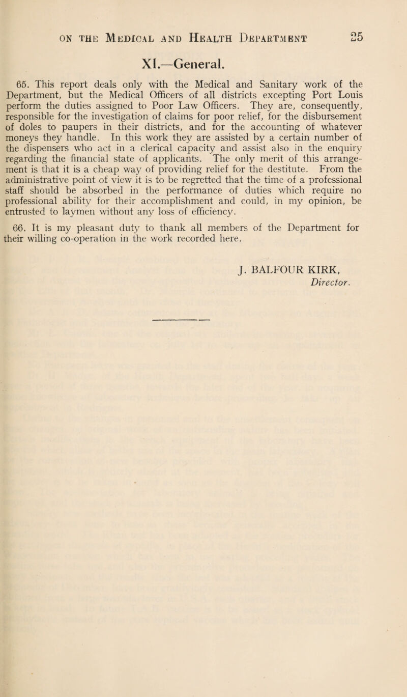 XI.—General. 65. This report deals only with the Medical and Sanitary work of the Department, but the Medical Officers of all districts excepting Port Louis perform the duties assigned to Poor Law Officers. They are, consequently, responsible for the investigation of claims for poor relief, for the disbursement of doles to paupers in their districts, and for the accounting of whatever moneys they handle. In this work they are assisted by a certain number of the dispensers who act in a clerical capacity and assist also in the enquiry regarding the financial state of applicants. The only merit of this arrange¬ ment is that it is a cheap way of providing relief for the destitute. From the administrative point of view it is to be regretted that the time of a professional staff should be absorbed in the performance of duties which require no professional ability for their accomplishment and could, in my opinion, be entrusted to laymen without any loss of efficiency. 66. It is my pleasant duty to thank all members of the Department for their willing co-operation in the work recorded here. J. BALFOUR KIRK, Director.