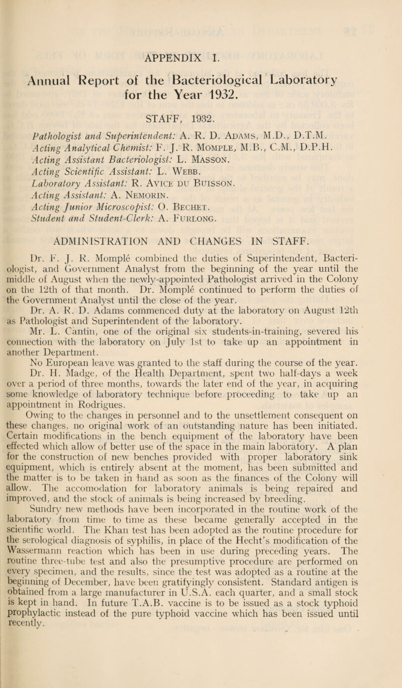 APPENDIX I. Annual Report of the Bacteriologieal Laboratory for the Year 1932. STAFF, 1932. Pathologist and Superintendent: A. R. D. Adams, M.D., D.T.M. Acting Analytical Chemist: F. J. R. Momfle, M.B., C.M., D.P.H. Acting Assistant Bacteriologist: L. Masson. Acting Scientific Assistant: L. Webb. Laboratory Assistant: R, Avice du Buisson. Acting Assistant: A. Nemorin. Acting junior Microscopist: O. Bechet. Student and Student-Clerk: A. Furlong. ADMIN LSI RATION AND CHANGES IN STAFF. Dr. F. J. R. Momple combined the duties of Superintendent, Bacteri¬ ologist, and Government Analyst from the beginning of the year until the middle of August when the newly-appointed Pathologist arrived in the Colony on the 12th of that month. Dr. Momple continued to perform the duties of the Government Analyst until the close of the year. Dr. A. R. D. Adams commenced duty at the laboratory on August 12th as Pathologist and Superintendent of the laboratory. Mr. L. Cantin, one of the original six students-in-training, severed his connection with the laboratory on July 1st to take up an appointment in another Department. No European leave was granted to the staff during the course of the year. Dr. II. Madge, of the Health Department, spent two half-days a week over a period of three months, towards the later end of tire year, in acquiring some knowledge of laboratory technique before proceeding to take up an appointment in Rodrigues, Owing to the changes in personnel and to the unsettlement consequent on these changes, no original work of an outstanding nature has been initiated. Certain modifications in the bench ecpiipment of the laboratory have been effected which allow of better use of the space in the main laboratory. A plan for the construction of new benches provided with proper laboratory sink equipment, which is entirely absent at the moment, has been submitted and the matter is to be taken in hand as soon as the finances of the Colony will allow. The accomodation for laboratory animals is being repaired and improved, and the stock of animals is being increased by breeding. Sundry new methods have been incorporated in the routine work of the laboratory from time to time as these became generally accepted in the scientific world. The Khan test has been adopted as the routine procedure for the serological diagnosis of syphilis, in place of the Hecht’s modification of the Wassermann reaction which has been in use during preceding years. The routine three-tube test and also the presumptive procedure are performed on every specimen, and the results, since the test was adopted as a routine at the beginning of December, have been gratifyingly consistent. Standard antigen is obtained from a large manufacturer in U.S.A. each quarter, and a small stock is kept in hand. In future T.A.B. vaccine is to be issued as a stock typhoid prophylactic instead of the pure typhoid vaccine which has been issued until recently.
