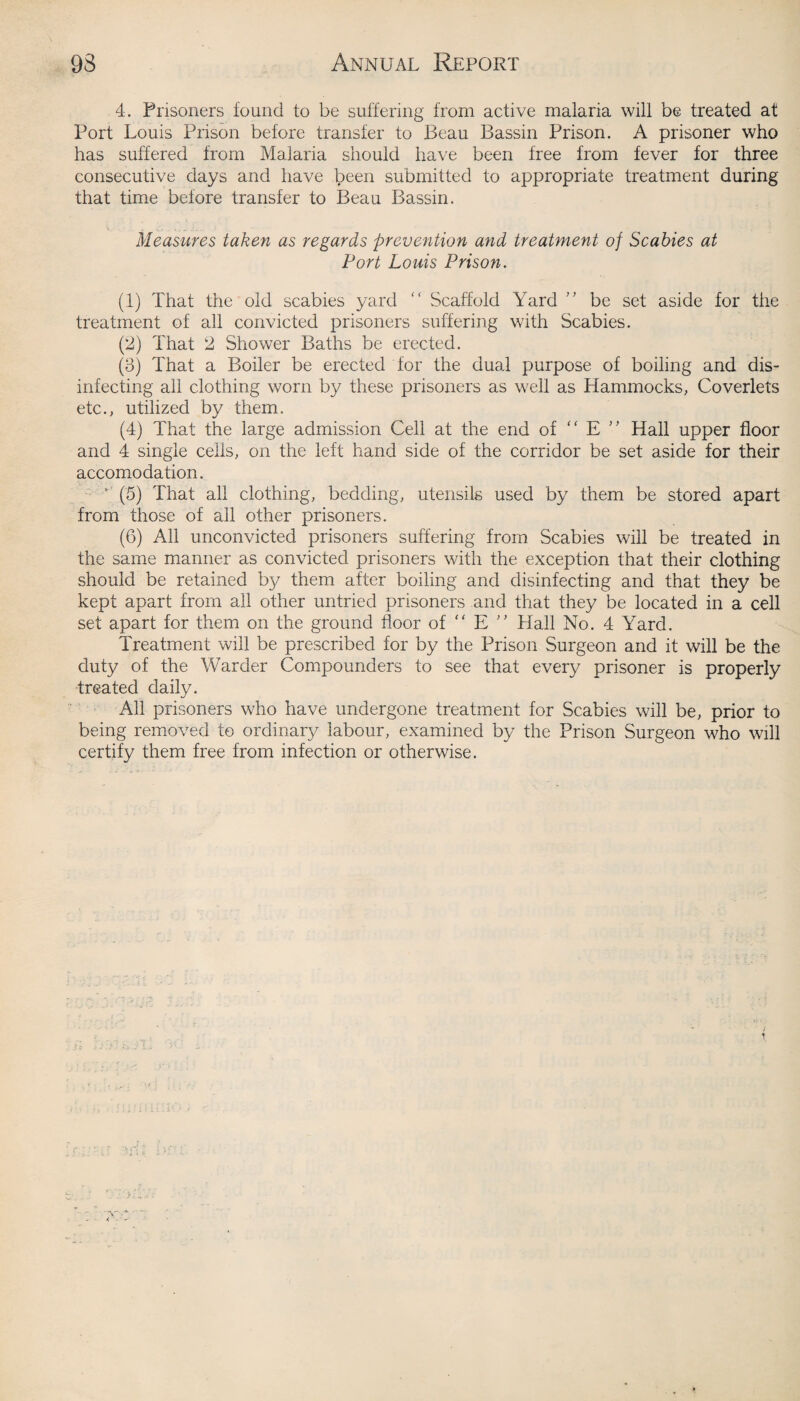 4. Prisoners found to be suffering from active malaria will be treated at Port Louis Prison before transfer to Beau Bassin Prison. A prisoner who has suffered from Malaria should have been free from fever for three consecutive days and have been submitted to appropriate treatment during that time before transfer to Beau Bassin. Measures taken as regards prevention and treatment of Scabies at Port Louis Prison. (1) That the old scabies yard “ Scaffold Yard ” be set aside for the treatment of all convicted prisoners suffering with Scabies. (2) That 2 Shower Baths be erected. (3) That a Boiler be erected for the dual purpose of boiling and dis¬ infecting all clothing worn by these prisoners as well as Hammocks, Coverlets etc., utilized by them. (4) That the large admission Cell at the end of “ E ” Hall upper floor and 4 single cells, on the left hand side of the corridor be set aside for their accomodation. * (5) That all clothing, bedding, utensils used by them be stored apart from those of all other prisoners. (6) All unconvicted prisoners suffering from Scabies will be treated in the same manner as convicted prisoners with the exception that their clothing should be retained by them after boiling and disinfecting and that they be kept apart from all other untried prisoners and that they be located in a cell set apart for them on the ground floor of “ E ” Plall No. 4 Yard. Treatment will be prescribed for by the Prison Surgeon and it will be the duty of the Warder Compounders to see that every prisoner is properly treated daily. All prisoners who have undergone treatment for Scabies will be, prior to being removed to ordinary labour, examined by the Prison Surgeon who will certify them free from infection or otherwise.