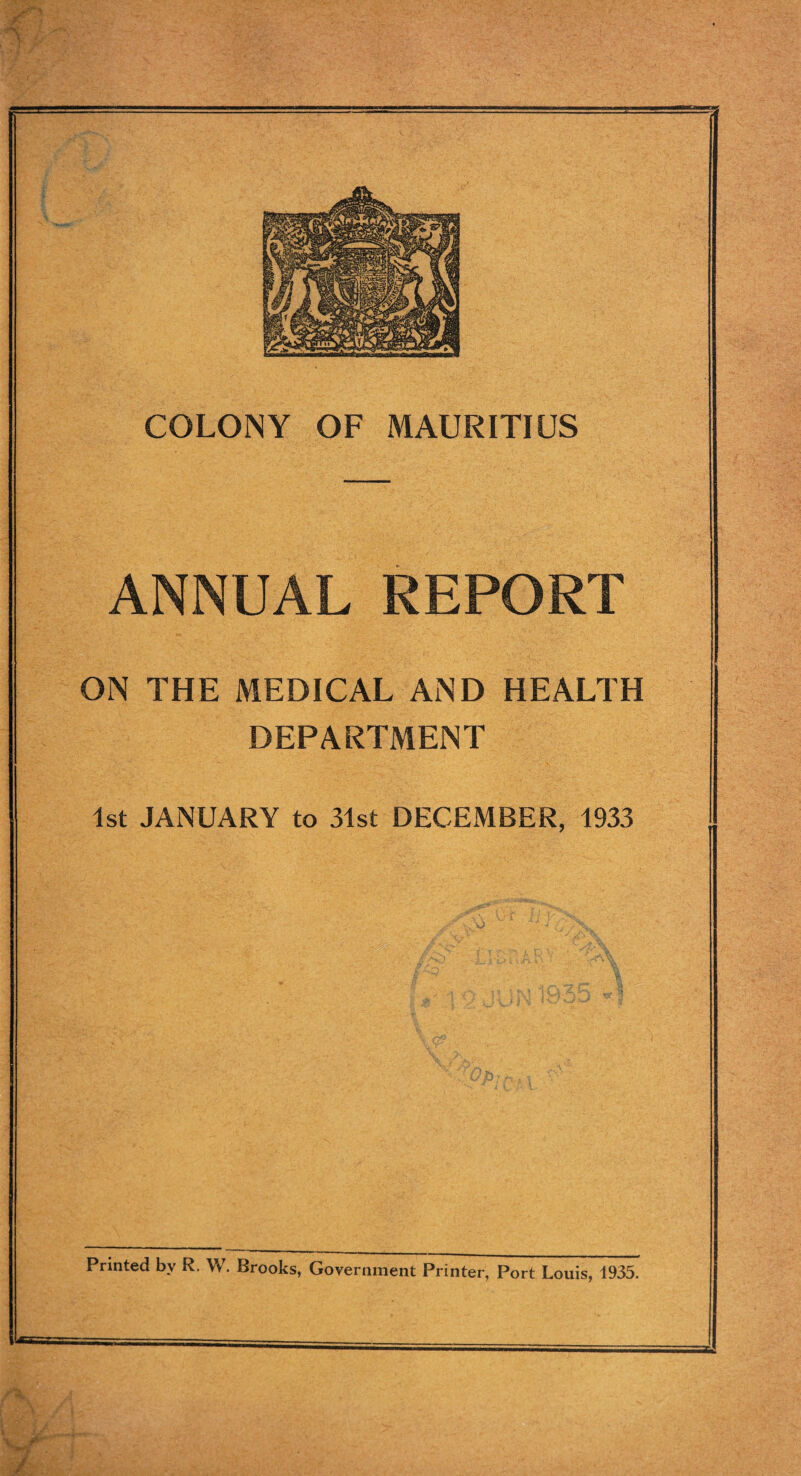 f: COLONY OF MAURITIUS ANNUAL REPORT ON THE MEDICAL AND HEALTH DEPARTMENT 1st JANUARY to 31st DECEMBER, 1933 Printed by R. W. Brooks, Government Printer, Port Louis, 1935. /'