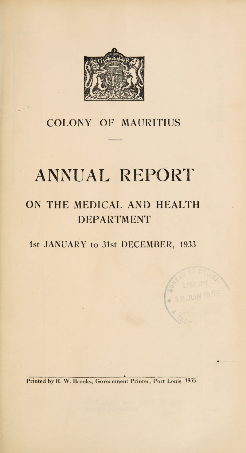 COLONY OF MAURITIUS ANNUAL REPORT ON THE MEDICAL AND HEALTH DEPARTMENT 1st JANUARY to 31st DECEMBER, 1933 ..i_._,_ Printed bv R. VV. Brooks, Government Printer, Port Louis 1935. % 7 7