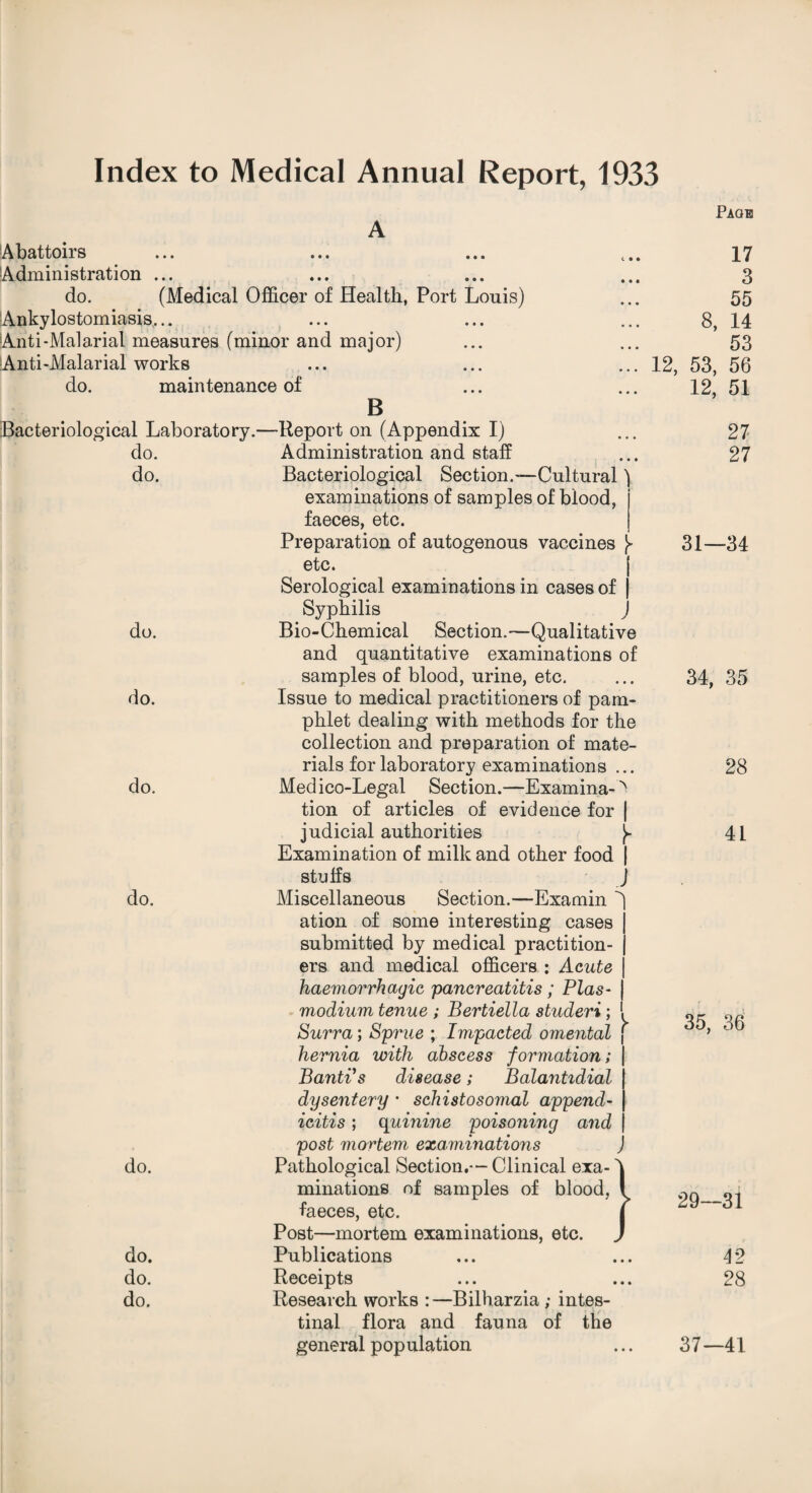 Index to Medical Annual Report, 1933 A ‘Abattoirs Administration ... do. (Medical Officer of Health, Port Louis) Ankylostomiasis. Anti-Malarial measures (minor and major) Anti-Malarial works do. maintenance of B Bacteriological Laboratory.—Report on (Appendix I) do. Administration and staff do. Bacteriological Section.-—Cultural) examinations of samples of blood, faeces, etc. Preparation of autogenous vaccines ^ etc. Serological examinations in cases of Syphilis J Page 17 3 55 8, 14 53 12, 53, 56 12, 51 27 27 do. do. do. do. do. Examination of milk and other food | stuffs J Miscellaneous Section.—Examin ^ ation of some interesting cases submitted by medical practition¬ ers and medical officers : Acute haemorrhagic pancreatitis ; Plas- j modium tenue ; Bertiella studeri ; 1 Surra; Sprue ; Impacted omental ' hernia with abscess formation; Banti's disease; Balantidial dysentery * schistosomal append¬ icitis ; quinine poisoning and post mortem examinations Pathological Section.— Clinical exa¬ minations of samples of blood, faeces, etc. Post—mortem examinations, etc. Publications Receipts Research works :—Bilharzia ; intes¬ tinal flora and fauna of the general population 31—34 do. Bio-Chemical Section.—Qualitative and quantitative examinations of samples of blood, urine, etc. 34, 35 do. Issue to medical practitioners of pam¬ phlet dealing with methods for the collection and preparation of mate¬ rials for laboratory examinations ... 28 do. Medico-Legal Section.—Examina-^ tion of articles of evidence for | judicial authorities J- 41 35, 36 29—31 42 28 37—41
