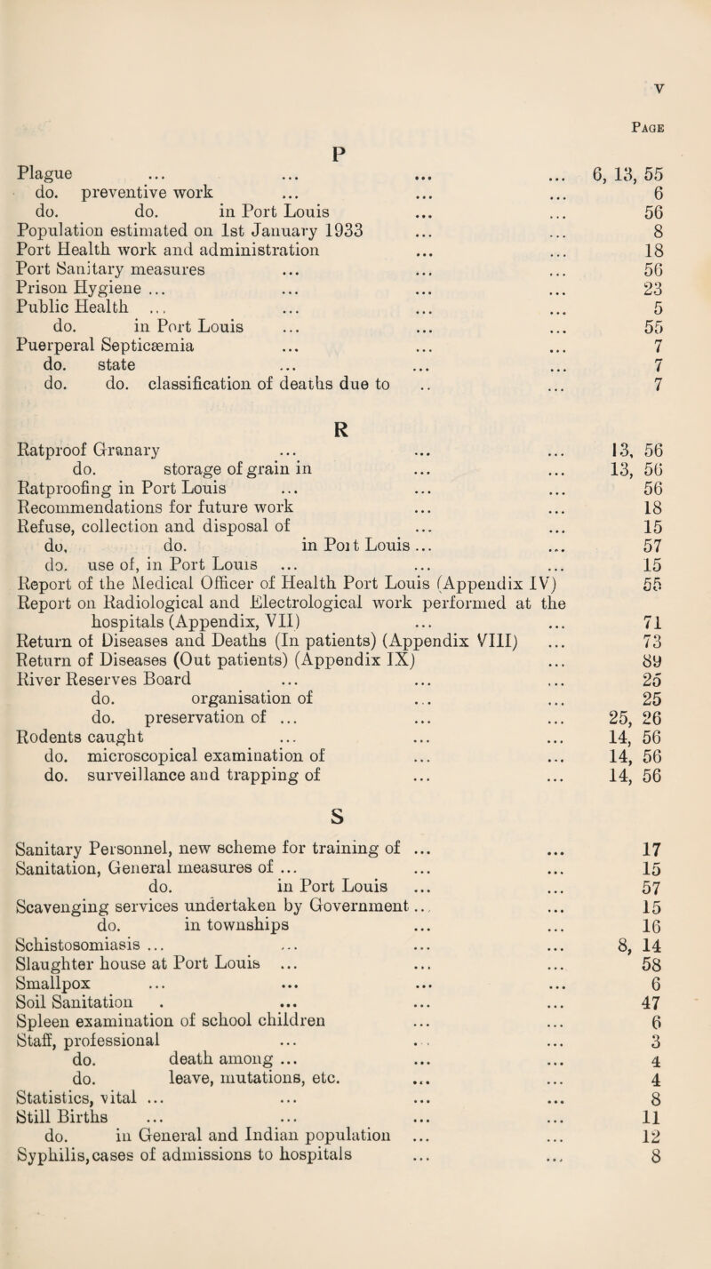 Page P Plague ... ... ... ... 6, 13, 55 do. preventive work ... ... ... 6 do. do. in Port Louis ... ... 56 Population estimated on 1st January 1933 ... ... 8 Port Health work and administration ... ... 18 Port (Sanitary measures ... ... ... 56 Prison Hygiene ... ... ... ... 23 Public Health ... ... ... ... 5 do. in Port Louis ... ... ... 55 Puerperal Septicaemia ... ... ... 7 do. state ... ... ... 7 do. do. classification of deaths due to .. ... 7 R Ratproof Granary ... ... ... 13, 56 do. storage of grain in ... ... 13, 56 Ratproofing in Port Louis ... ... ... 56 Recommendations for future work ... ... 18 Refuse, collection and disposal of ... ... 15 do, do. in Poi t Louis ... ... 57 do. use of, in Port Louis ... ... ... 15 Report of the Medical Officer of Health Port Louis (Appendix IV) 55 Report on Radiological and Electrological work performed at the hospitals (Appendix, VII) ... ... 71 Return of Diseases and Deaths (In patients) (Appendix VIII) ... 73 Return of Diseases (Out patients) (Appendix IX) ... 8y River Reserves Board ... ... ... 25 do. organisation of ... ... 25 do. preservation of ... ... ... 25, 26 Rodents caught ... ... ... 14, 56 do. microscopical examination of ... ... 14, 56 do. surveillance and trapping of ... ... 14, 56 S Sanitary Personnel, new scheme for training of ... ... 17 Sanitation, General measures of ... ... ... 15 do. in Port Louis ... ... 57 Scavenging services undertaken by Government.... ... 15 do. in townships ... ... 16 Schistosomiasis ... ... ... ... 8, 14 Slaughter house at Port Louis ... ... ... 58 Smallpox ... ... ... ... 6 Soil Sanitation . ... ... ... 47 Spleen examination of school children ... ... 6 Staff, professional ... . , ... 3 do. death among ... ... ... 4 do. leave, mutations, etc. ... ... 4 Statistics, vital ... ... ... ... 8 Still Births ... ... ... ... 11 do. in General and Indian population ... ... 12 Syphilis,cases of admissions to hospitals ... ... 8