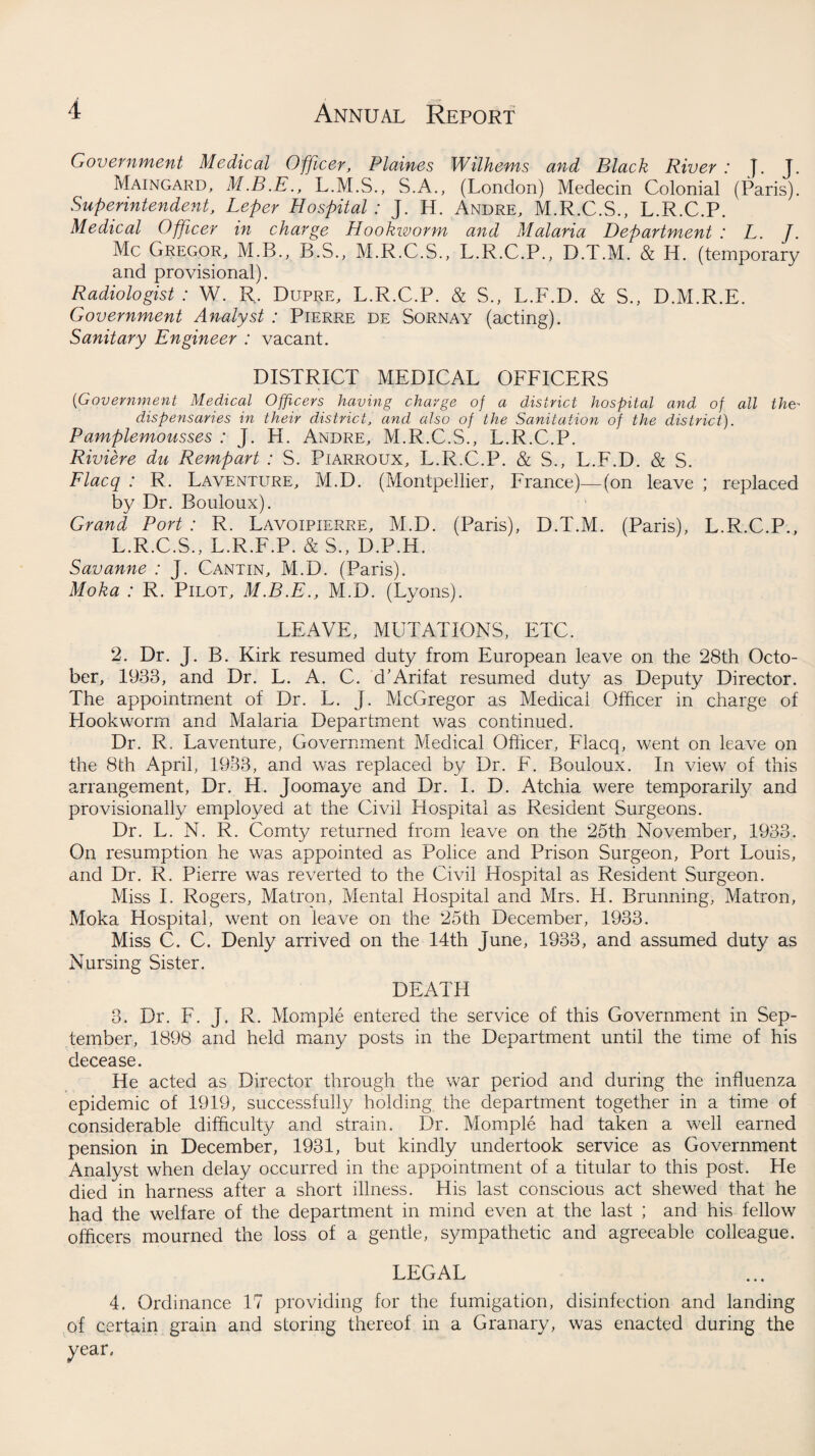 Government Medical Officer, Plaines Wilhems and Black River : }. J. Maingard, L.M.S., S.A., (London) Medecin Colonial (Paris). Superintendent, Leper Hospital : J. H. Andre, M.R.C.S., L.R.C.P. Medical Officer in charge Hookworm and Malaria Department : L. J. Me Gregor, M.B., B.S., M.R.C.S., L.R.C.P., D.T.M. & H. (temporary and provisional). Radiologist : W. R. Dupre, L.R.C.P. & S., L.F.D. & S., D.M.R.E. Government Analyst : Pierre de Sornay (acting). Sanitary Engineer : vacant. DISTRICT MEDICAL OFFICERS ('Government Medical Officers having charge of a district hospital and of all the- dispensaries in their district, and also of the Sanitation of the district). Pamplemousses : J. H. Andre, M.R.C.S., L.R.C.P. Riviere du Rempart : S. Piarroux, L.R.C.P. & S., L.F.D. & S. Flacq : R. Laventure, M.D. (Montpellier, France)—(on leave ; replaced by Dr. Bouloux). Grand Port : R. Lavoipierre, M.D. (Paris), D.T.M. (Paris), L.R.C.P., L.R.C.S., L.R.F.P. & S., D.P.H. Savanne : J. Cantin, M.D. (Paris). Moka : R. Pilot, M.B.E., M.D. (Lyons). LEAVE, MUTATIONS, ETC. 2. Dr. J. B. Kirk resumed duty from European leave on the 28th Octo¬ ber, 1933, and Dr. L. A. C. d’Arifat resumed duty as Deputy Director. The appointment of Dr. L. J. McGregor as Medical Officer in charge of Hookworm and Malaria Department was continued. Dr. R, Laventure, Government Medical Officer, Flacq, went on leave on the 8th April, 1933, and was replaced by Dr. F. Bouloux. In view of this arrangement, Dr. H. Joomaye and Dr. I. D. Atchia were temporarily and provisionally employed at the Civil Hospital as Resident Surgeons. Dr. L. N. R. Comty returned from leave on the 25th November, 1933. On resumption he was appointed as Police and Prison Surgeon, Port Louis, and Dr. R. Pierre was reverted to the Civil Hospital as Resident Surgeon. Miss I. Rogers, Matron, Mental Hospital and Mrs. H. Brunning, Matron, Moka Hospital, went on leave on the 25th December, 1933. Miss C. C. Denly arrived on the 14th June, 1933, and assumed duty as Nursing Sister. DEATH 3. Dr. F. j. R. Momple entered the service of this Government in Sep¬ tember, 1898 and held many posts in the Department until the time of his decease. He acted as Director through the war period and during the influenza epidemic of 1919, successfully holding the department together in a time of considerable difficulty and strain. Dr. Momple had taken a well earned pension in December, 1931, but kindly undertook service as Government Analyst when delay occurred in the appointment of a titular to this post. He died in harness after a short illness. His last conscious act shewed that he had the welfare of the department in mind even at the last ; and his fellow officers mourned the loss of a gentle, sympathetic and agreeable colleague. LEGAL 4. Ordinance 17 providing for the fumigation, disinfection and landing of certain grain and storing thereof in a Granary, was enacted during the