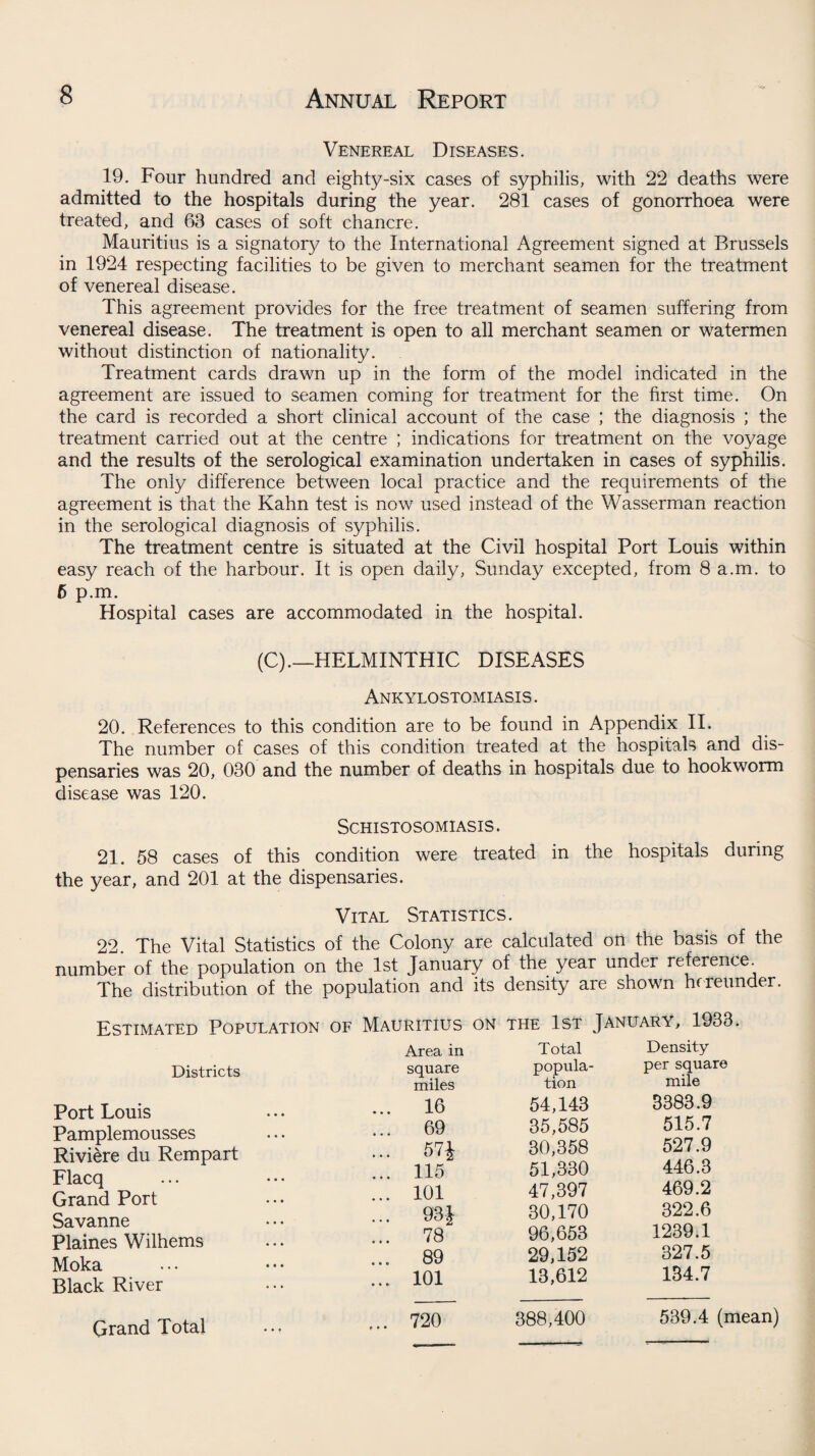 Venereal Diseases. 19. Four hundred and eighty-six cases of syphilis, with 22 deaths were admitted to the hospitals during the year. 281 cases of gonorrhoea were treated, and 63 cases of soft chancre. Mauritius is a signatory to the International Agreement signed at Brussels in 1924 respecting facilities to be given to merchant seamen for the treatment of venereal disease. This agreement provides for the free treatment of seamen suffering from venereal disease. The treatment is open to all merchant seamen or watermen without distinction of nationality. Treatment cards drawn up in the form of the model indicated in the agreement are issued to seamen coming for treatment for the first time. On the card is recorded a short clinical account of the case ; the diagnosis ; the treatment carried out at the centre ; indications for treatment on the voyage and the results of the serological examination undertaken in cases of syphilis. The only difference between local practice and the requirements of the agreement is that the Kahn test is now used instead of the Wasserman reaction in the serological diagnosis of syphilis. The treatment centre is situated at the Civil hospital Port Louis within easy reach of the harbour. It is open daily, Sunday excepted, from 8 a.m. to 6 p.m. Hospital cases are accommodated in the hospital. (C).—HELMINTHIC DISEASES Ankylostomiasis . 20. References to this condition are to be found in Appendix II. The number of cases of this condition treated at the hospitals and dis¬ pensaries was 20, 030 and the number of deaths in hospitals due to hookworm disease was 120. Schistosomiasis. 21. 58 cases of this condition were treated in the hospitals during the year, and 201 at the dispensaries. Vital Statistics. 22. The Vital Statistics of the Colony are calculated on the basis of the number of the population on the 1st January of the year under reference. The distribution of the population and its density are shown hereunder. Estimated Population of Mauritius on the 1st January, 1933. Districts Port Louis Pamplemousses Rivi&re du Rempart Flacq Grand Port Savanne Plaines Wilhems Moka Black River Area in square miles ... 16 ... 69 ... 57J ... 115 ... 101 ... 93 £ ... 78 ... 89 ... 101 Total popula¬ tion 54,143 35,585 30,358 51,330 47,397 30,170 96,653 29,152 13,612 Density per square mile 3383.9 515.7 527.9 446.3 469.2 322.6 1239.1 327.5 134.7 Grand Total ... 720 388,400 539.4 (mean)
