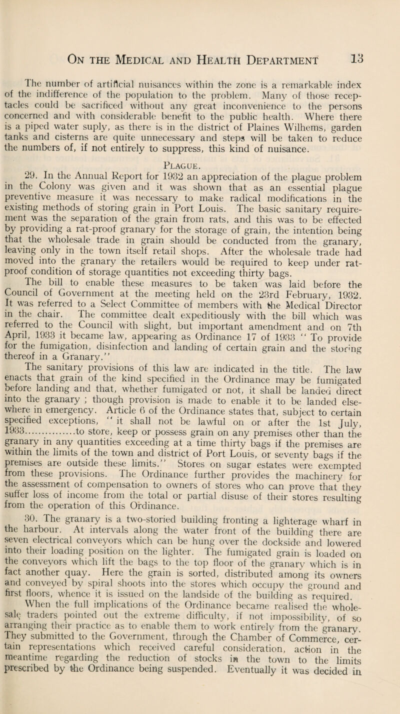 Ihe number of artificial nuisances within the zone is a remarkable index of the indifference of the population to the problem. Many of those recep¬ tacles could be sacrificed without any great inconvenience to the persons concerned and with considerable benefit to the public health. Where there is a piped water suply, as there is in the district of Plaines Wilhems, garden tanks and cisterns are quite unnecessary and steps will be taken to reduce the numbers of, if not entirely to suppress, this kind of nuisance. Plague. 29. In the Annual Report for 1932 an appreciation of the plague problem in the Colony was given and it was shown that as an essential plague preventive measure it was necessary to make radical modifications in the existing methods of storing grain in Port Louis. The basic sanitary require¬ ment was the separation of the grain from rats, and this was to be effected by providing a rat-proof granary for the storage of grain, the intention being that the wholesale trade in grain should be conducted from the granary, leaving only in the town itself retail shops. After the wholesale trade had moved into the granary the retailers would be required to keep under rat- proof condition of storage quantities not exceeding thirty bags. The bill to enable these measures to be taken was laid before the Council of Government at the meeting held on the 23rd February, 1932. It was referred to a Select Committee of members with fee Medical Director in the chair. The committee dealt expeditiously with the bill which was referred to the Council with slight, but important amendment and on 7th April, 1933 it became law, appearing as Ordinance 17 of 1933 “ To provide for the fumigation, disinfection and landing of certain grain and the storing thereof in a Granary/’ The sanitary provisions of this law are indicated in the title. The law enacts that grain of the kind specified in the Ordinance may be fumigated before landing and that, whether fumigated or not, it shall be landed direct into the granary ; though provision is made to enable it to be landed else¬ where in emergency. Article 6 of the Ordinance states that, subject to certain specified exceptions, “ it shall not be lawful on or after the 1st July, .to store, keep or possess grain on any premises other than the granary in any quantities exceeding at a time thirty bags if the premises are within the limits of the town and district of Port Louis, or seventy bags if the premises are outside these limits.” Stores on sugar estates were exempted from these provisions. The Ordinance further provides the machinery for the assessment of compensation to owners of stores who can prove that they suffer loss of income from the total or partial disuse of their stores resulting from the operation of this Ordinance. 30. The granary is a two-storied building fronting a lighterage wharf in the harbour. At intervals along the water front of the building there are seven electrical conveyors which can be hung over the dockside and lowered into their loading position on the lighter. The fumigated grain is loaded on the conveyors which lift the bags to the top floor of the granary which is in fact another quay. Here the grain is sorted, distributed among its owners and conveyed by spiral shoots into the stores which occupy the ground and first floors, whence it is issued on the landside of the building as required. When the full implications of the Ordinance became realised the whole¬ sale traders pointed out the extreme difficulty, if not impossibility, of so arranging their practice as to enable them to work entirely from the granary. They submitted to the Government, through the Chamber of Commerce, cer¬ tain representations which received careful consideration, action in the meantime regarding the reduction of stocks in the town to the limits prescribed by fee Ordinance being suspended. Eventually it was decided in