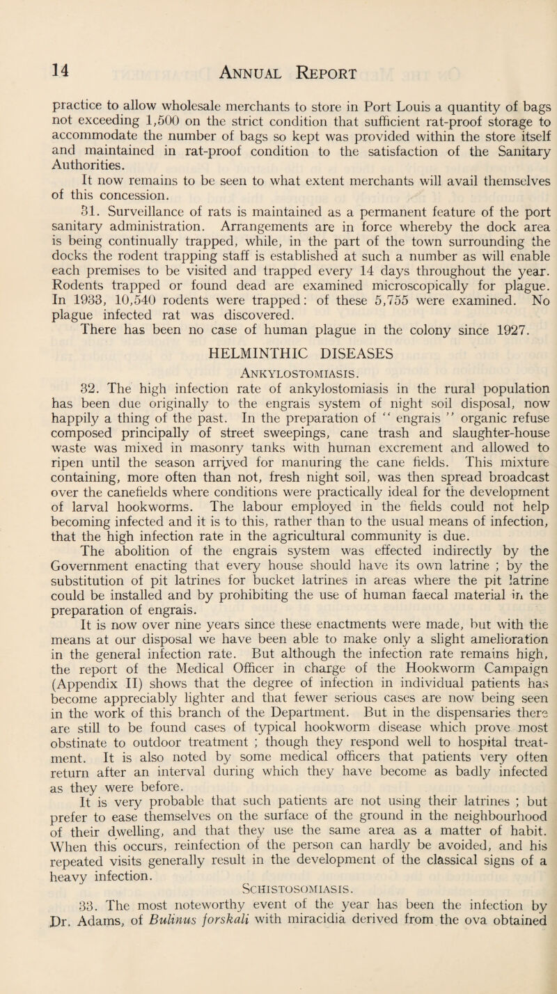 practice to allow wholesale merchants to store in Port Louis a quantity of bags not exceeding 1,500 on the strict condition that sufficient rat-proof storage to accommodate the number of bags so kept was provided within the store itself and maintained in rat-proof condition to the satisfaction of the Sanitary Authorities. It now remains to be seen to what extent merchants will avail themselves of this concession. 31. Surveillance of rats is maintained as a permanent feature of the port sanitary administration. Arrangements are in force whereby the dock area is being continually trapped, while, in the part of the town surrounding the docks the rodent trapping staff is established at such a number as will enable each premises to be visited and trapped every 14 days throughout the year. Rodents trapped or found dead are examined microscopically for plague. In 1933, 10,540 rodents were trapped: of these 5,755 were examined. No plague infected rat was discovered. There has been no case of human plague in the colony since 1927. HELMINTHIC DISEASES Ankylostomiasis . 32. The high infection rate of ankylostomiasis in the rural population has been due originally to the engrais system of night soil disposal, now happily a thing of the past. In the preparation of “ engrais ” organic refuse composed principally of street sweepings, cane trash and slaughter-house waste was mixed in masonry tanks with human excrement and allowed to ripen until the season arrived for manuring the cane fields. This mixture containing, more often than not, fresh night soil, was then spread broadcast over the canefields where conditions were practically ideal for the development of larval hookworms. The labour employed in the fields could not help becoming infected and it is to this, rather than to the usual means of infection, that the high infection rate in the agricultural community is due. The abolition of the engrais system was effected indirectly by the Government enacting that every house should have its own latrine ; by the substitution of pit latrines for bucket latrines in areas where the pit latrine could be installed and by prohibiting the use of human faecal material in the preparation of engrais. It is now over nine years since these enactments were made, but with the means at our disposal we have been able to make only a slight amelioration in the general infection rate. But although the infection rate remains high, the report of the Medical Officer in charge of the Hookworm Campaign (Appendix II) shows that the degree of infection in individual patients has become appreciably lighter and that fewer serious cases are now being seen in the work of this branch of the Department. But in the dispensaries there are still to be found cases of typical hookworm disease which prove most obstinate to outdoor treatment ; though they respond well to hospital treat¬ ment. It is also noted by some medical officers that patients very often return after an interval during which they have become as badly infected as they were before. It is very probable that such patients are not using their latrines ; but prefer to ease themselves on the surface of the ground in the neighbourhood of their dwelling, and that they use the same area as a matter of habit. When this occurs, reinfection of the person can hardly be avoided, and his repeated visits generally result in the development of the classical signs of a heavy infection. Schistosomiasis. 33. The most noteworthy event of the year has been the infection by Dr. Adams, of Bulinus jorskali with miracidia derived from the ova obtained