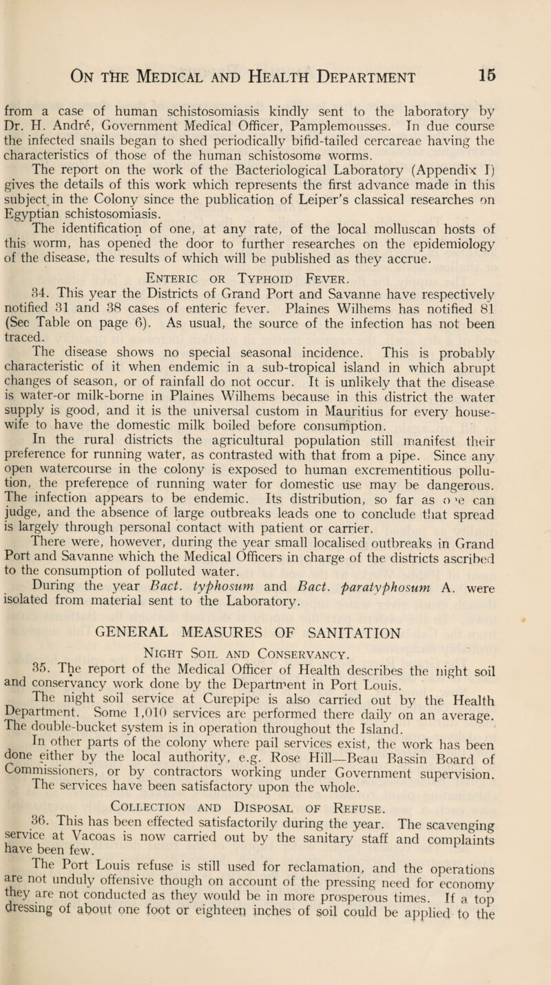 from a case of human schistosomiasis kindly sent to the laboratory by Dr. H. Andre, Government Medical Officer, Pamplemousses. In due course the infected snails began to shed periodically bifid-tailed cercareae having the characteristics of those of the human schistosome worms. The report on the work of the Bacteriological Laboratory (Appendix I) gives the details of this work which represents the first advance made in this subject in the Colony since the publication of Leiper’s classical researches on Egyptian schistosomiasis. The identification of one, at any rate, of the local molluscan hosts of this worm, has opened the door to further researches on the epidemiology of the disease, the results of which will be published as they accrue. Enteric or Typhoid Fever. 34. This year the Districts of Grand Port and Savanne have respectively notified 31 and 38 cases of enteric fever. Plaines Wilhems has notified 81 (See Table on page 6). As usual, the source of the infection has not been traced. The disease shows no special seasonal incidence. This is probably characteristic of it when endemic in a sub-tropical island in which abrupt changes of season, or of rainfall do not occur. It is unlikely that the disease is water-or milk-borne in Plaines Wilhems because in this district the water supply is good, and it is the universal custom in Mauritius for every house¬ wife to have the domestic milk boiled before consumption. In the rural districts the agricultural population still manifest their preference for running water, as contrasted with that from a pipe. Since any open watercourse in the colony is exposed to human excrementitious pollu¬ tion, the preference of running water for domestic use may be dangerous. The infection appears to be endemic. Its distribution, so far as o >e can judge, and the absence of large outbreaks leads one to conclude that spread is largely through personal contact with patient or carrier. There were, however, during the year small localised outbreaks in Grand Port and Savanne which the Medical Officers in charge of the districts ascribed to the consumption of polluted water. During the year Bad. typhosum and Bad. paratyphosum A. were isolated from material sent to the Laboratory. GENERAL MEASURES OF SANITATION Night Soil and Conservancy. 35. The report of the Medical Officer of Health describes the night soil and conservancy work done by the Department in Port Louis. The night soil service at Curepipe is also carried out by the Health Department. Some 1,010 services are performed there daily on an average. The double-bucket system is in operation throughout the Island. In other parts of the colony where pail services exist, the work has been done either by the local authority, e.g. Rose Hill—Beau Bassin Board of Commissioners, or by contractors working under Government supervision. The services have been satisfactory upon the whole. Collection and Disposal of Refuse. 36. This has been effected satisfactorily during the year. The scavenging service at Vacoas is now carried out by the sanitary staff and complaints have been few. The Port Louis refuse is still used for reclamation, and the operations are not unduly offensive though on account of the pressing need for economy they are not conducted as they would be in more prosperous times. If a top dressing of about one foot or eighteen inches of soil could be applied to the