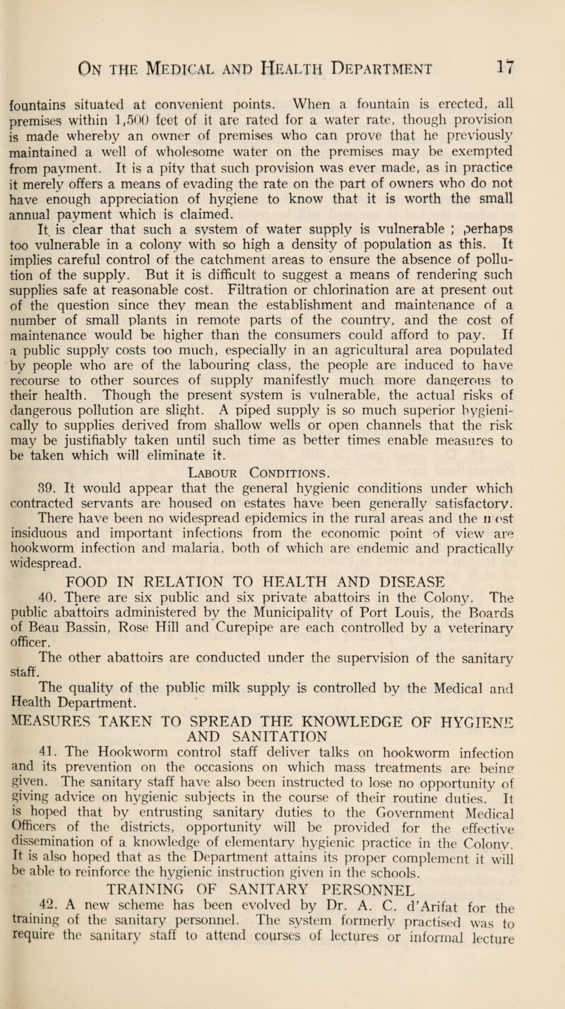 fountains situated at convenient points. When a fountain is erected, all premises within 1,500 feet of it are rated for a water rate, though provision is made whereby an owner of premises who can prove that he previously maintained a well of wholesome water on the premises may be exempted from payment. It is a pity that such provision was ever made, as in practice it merely offers a means of evading the rate on the part of owners who do not have enough appreciation of hygiene to know that it is worth the small annual payment which is claimed. It, is clear that such a system of water supply is vulnerable ; perhaps too vulnerable in a colony with so high a density of population as this. It implies careful control of the catchment areas to ensure the absence of pollu¬ tion of the supply. But it is difficult to suggest a means of rendering such supplies safe at reasonable cost. Filtration or chlorination are at present out of the question since they mean the establishment and maintenance of a number of small plants in remote parts of the country, and the cost of maintenance would be higher than the consumers could afford to pay. If a public supply costs too much, especially in an agricultural area populated by people who are of the labouring class, the people are induced to have recourse to other sources of supply manifestly much more dangerous to their health. Though the present system is vulnerable, the actual risks of dangerous pollution are slight. A piped supply is so much superior hygieni- cally to supplies derived from shallow wells or open channels that the risk may be justifiably taken until such time as better times enable measures to be taken which will eliminate it. Labour Conditions. 39. It would appear that the general hygienic conditions under which contracted servants are housed on estates have been generally satisfactory. There have been no widespread epidemics in the rural areas and the most insiduous and important infections from the economic point of view are hookworm infection and malaria, both of which are endemic and practically widespread. FOOD IN RELATION TO HEALTH AND DISEASE 40. There are six public and six private abattoirs in the Colony. The public abattoirs administered by the Municipality of Port Louis, the Boards of Beau Bassin, Rose Hill and Curepipe are each controlled by a veterinary officer. The other abattoirs are conducted under the supervision of the sanitary staff. The quality of the public milk supply is controlled by the Medical and Health Department. MEASURES TAKEN TO SPREAD THE KNOWLEDGE OF HYGIENE AND SANITATION 41. The Hookworm control staff deliver talks on hookworm infection and its prevention on the occasions on which mass treatments are beinn given. The sanitary staff have also been instructed to lose no opportunity of giving advice on hygienic subjects in the course of their routine duties. It is hoped that by entrusting sanitary duties to the Government Medical Officers of the districts, opportunity will be provided for the effective dissemination of a knowledge of elementary hygienic practice in the Colony. It is also hoped that as the Department attains its proper complement it will be able to reinforce the hygienic instruction given in the schools. TRAINING OF SANITARY PERSONNEL 42. A new scheme has been evolved by Dr. A. C. d'Arifat for the training of the sanitary personnel. The system formerly practised was to require the sanitary staff to attend courses of lectures or informal lecture