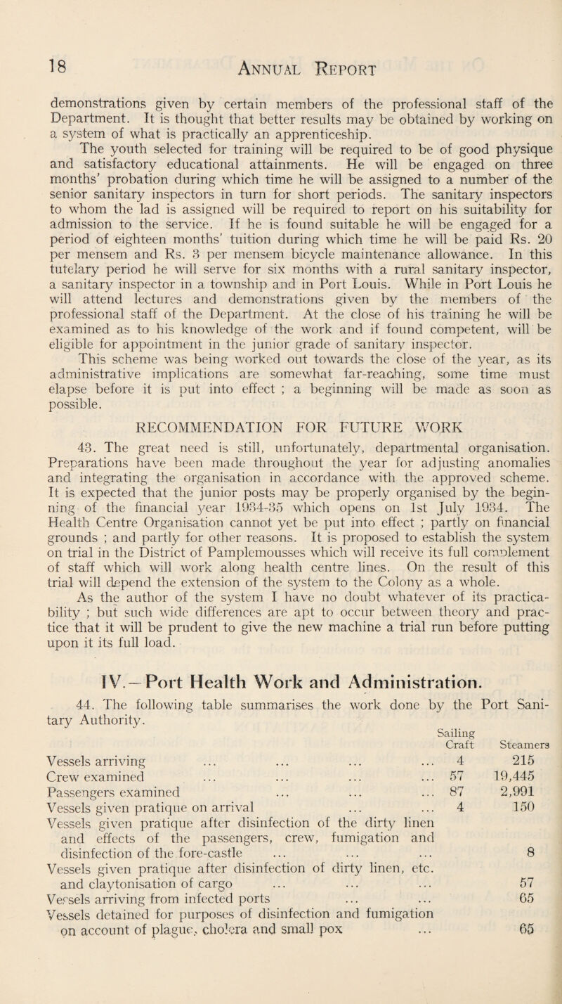 demonstrations given by certain members of the professional staff of the Department. It is thought that better results may be obtained by working on a system of what is practically an apprenticeship. The youth selected for training will be required to be of good physique and satisfactory educational attainments. He will be engaged on three months’ probation during which time he will be assigned to a number of the senior sanitary inspectors in turn for short periods. The sanitary inspectors to whom the lad is assigned will be required to report on his suitability for admission to the service. If he is found suitable he will be engaged for a period of eighteen months’ tuition during which time he will be paid Rs. 20 per mensem and Rs. 3 per mensem bicycle maintenance allowance. In this tutelary period he will serve for six months with a rural sanitary inspector, a sanitary inspector in a township and in Port Louis. While in Port Louis he will attend lectures and demonstrations given by the members of the professional staff of the Department. At the close of his training he will be examined as to his knowledge of the work and if found competent, will be eligible for appointment in the junior grade of sanitary inspector. This scheme was being worked out towards the close of the year, as its administrative implications are somewhat far-reaching, some time must elapse before it is put into effect ; a beginning will be made as scon as possible. RECOMMENDATION FOR FUTURE WORK 43. The great need is still, unfortunately, departmental organisation. Preparations have been made throughout the year for adjusting anomalies and integrating the organisation in accordance with the approved scheme. It is expected that the junior posts may be properly organised by the begin¬ ning of the financial }^ear 1934-35 which opens on 1st July 1934. The Health Centre Organisation cannot yet be put into effect ; partly on financial grounds ; and partly for other reasons. It is proposed to establish the system on trial in the District of Pamplemousses which will receive its full complement of staff which will work along health centre lines. On the result of this trial will depend the extension of the system to the Colony as a whole. As the author of the system I have no doubt whatever of its practica¬ bility ; but such wide differences are apt to occur between theory and prac¬ tice that it will be prudent to give the new machine a trial run before putting upon it its full load. IV. —Port Health Work and Administration. 44. The following table summarises the work done by the Port Sani- tary Authority. Sailing Craft Steamers Vessels arriving 4 215 Crew examined ... 57 19,445 Passengers examined ... 87 2,991 Vessels given pratique on arrival ... 4 150 Vessels given pratique after disinfection of the dirty linen and effects of the passengers, crew, fumigation and disinfection of the fore-castle Vessels given pratique after disinfection of dirty linen, etc. and claytonisation of cargo Vessels arriving from infected ports Vessels detained for purposes of disinfection and fumigation on account of plague, cholera and small pox 8 57 65 65