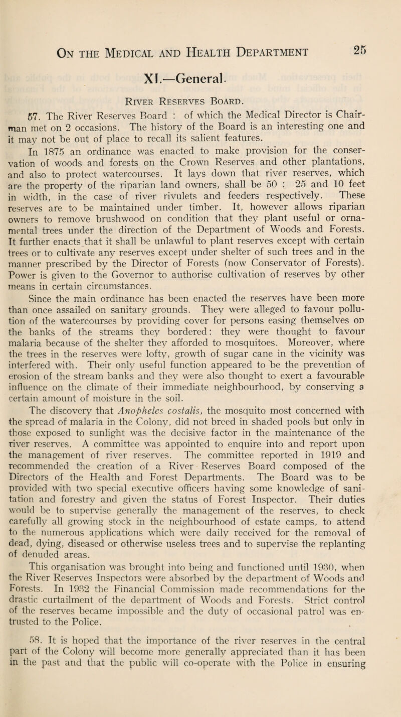 XI.—General River Reserves Board. 57. The River Reserves Board : of which the Medical Director is Chair¬ man met on 2 occasions. The history of the Board is an interesting one and it may not be out of place to recall its salient features. In 1875 an ordinance was enacted to make provision for the conser¬ vation of woods and forests on the Crown Reserves and other plantations, and also to protect watercourses. It lays down that river reserves, which are the property of the riparian land owners, shall be 50 : 25 and 10 feet in width, in the case of river rivulets and feeders respectively. These reserves are to be maintained under timber. It, however allows riparian owners to remove brushwood on condition that they plant useful or orna¬ mental trees under the direction of the Department of Woods and Forests. It further enacts that it shall be unlawful to plant reserves except with certain trees or to cultivate any reserves except under shelter of such trees and in the manner prescribed by the Director of Forests (now Conservator of Forests). Power is given to the Governor to authorise cultivation of reserves by other means in certain circumstances. Since the main ordinance has been enacted the reserves have been more than once assailed on sanitary grounds. They were alleged to favour pollu¬ tion of the watercourses by providing cover for persons easing themselves on the banks of the streams they bordered: they were thought to favour malaria because of the shelter they afforded to mosquitoes. Moreover, where the trees in the reserves were lofty, growth of sugar cane in the vicinity was interfered with. Their only useful function appeared to be the prevention of erosion of the stream banks and they were also thought to exert a favourable influence on the climate of their immediate neighbourhood, by conserving a certain amount of moisture in the soil. The discovery that Anopheles costalis, the mosquito most concerned with the spread of malaria in the Colony, did not breed in shaded pools but only in those exposed to sunlight was the decisive factor in the maintenance of the river reserves. A committee was appointed to enquire into and report upon the management of river reserves. The committee reported in 1919 and recommended the creation of a River Reserves Board composed of the Directors of the Health and Forest Departments. The Board was to be provided with two special executive officers having some knowledge of sani¬ tation and forestry and given the status of Forest Inspector. Their duties would be to supervise generally the management of the reserves, to check carefully all growing stock in the neighbourhood of estate camps, to attend to the numerous applications which were daily received for the removal of dead, dying, diseased or otherwise useless trees and to supervise the replanting of denuded areas. This organisation was brought into being and functioned until 1980, when the River Reserves Inspectors were absorbed by the department of Woods and Forests. In 1982 the Financial Commission made recommendations for the drastic curtailment of the department of Woods and Forests. Strict control of the reserves became impossible and the duty of occasional patrol was en¬ trusted to the Police. 58. It is hoped that the importance of the river reserves in the central part of the Colony will become more generally appreciated than it has been in the past and that the public will co-operate with the Police in ensuring
