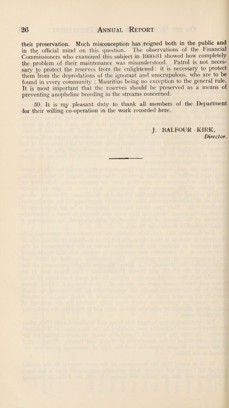 theii preservation. Much misconception has reigned both in the public and in the official mind on this question. The observations of the Financial Commissioners who examined this subject in 1930-31 showed how completely the problem of their maintenance was misunderstood. Patrol is not neces¬ sary to protect the reserves from the enlightened: it is necessary to protect them from the depredations of the ignorant and unscrupulous, who are to be found in every community ; Mauritius being no exception to the general rule. It is most important that the reserves should be preserved as a means of preventing anopheline breeding in the streams concerned. 59. It is rpy pleasant duty to thank all members of the Department for their willing co-operation in the work recorded here. J. BALFOUR KIRK, Director.