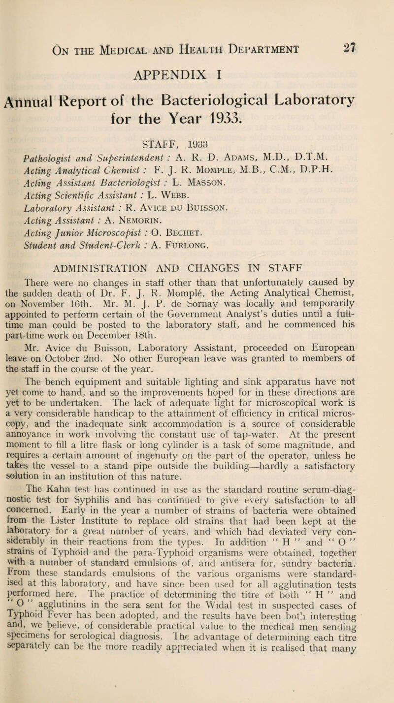 APPENDIX I Annual Report of the Bacteriological Laboratory for the Year 1933. STAFF, 1933 Pathologist and Superintendent : A. R. D. Adams, M.D., D.T.M. Acting Analytical Chemist : F. J. R. Momple, M.B., C.M., D.P.H. Acting Assistant Bacteriologist : L. Masson. Acting Scientific Assistant : L. Webb. Laboratory Assistant : R. Avice du Buisson. Acting Assistant : A. Nemorin. Acting Junior Microscopist : O. Bechet. Student and Student-Clerk : A. Furlong. ADMINISTRATION AND CHANGES IN STAFF There were no changes in staff other than that unfortunately caused by the sudden death of Dr. F. J. R. Momple, the Acting Analytical Chemist, on November 16th. Mr. M. J. P. de Sornay was locally and temporarily appointed to perform certain of the Government Analyst's duties until a full¬ time man could be posted to the laboratory staff, and he commenced his part-time work on December 18th. Mr. Avice du Buisson, Laboratory Assistant, proceeded on European leave on October 2nd. No other European leave was granted to members of the staff in the course of the year. The bench equipment and suitable lighting and sink apparatus have not yet come to hand, and so the improvements hoped for in these directions are yet to be undertaken. The lack of adequate light for microscopical work is a very considerable handicap to the attainment of efficiency in critical micros¬ copy, and the inadequate sink accommodation is a source of considerable annoyance in work involving the constant use of tap-water. At the present moment to fill a litre flask or long cylinder is a task of some magnitude, and requires a certain amount of ingenuity on the part of the operator, unless he takes the vessel to a stand pipe outside the building—-hardly a satisfactory solution in an institution of this nature. The Kahn test has continued in use as the standard routine serum-diag¬ nostic test for Syphilis and has continued to give every satisfaction to all concerned. Early in the year a number of strains of bacteria were obtained from the Lister Institute to replace old strains that had been kept at the laboratory for a great number of years, and which had deviated very con¬ siderably in their reactions from the types. In addition “ H ” and “ O  strains of Typhoid and the para-Typhoid organisms were obtained, together with a number of standard emulsions of, and antisera for, sundry bacteria. Trom these standards emulsions of the various organisms were standard¬ ised at this laboratory, and have since been used for all agglutination tests performed here. The practice of determining the titre of both “ H ” and O agglutinins in the sera sent for the Widal test in suspected cases of Typhoid Fever has been adopted, and the results have been both interesting and, we believe, of considerable practical value to the medical men sending specimens for serological diagnosis. 1 he advantage of determining each titre separately can be the more readily appreciated when it is realised that many
