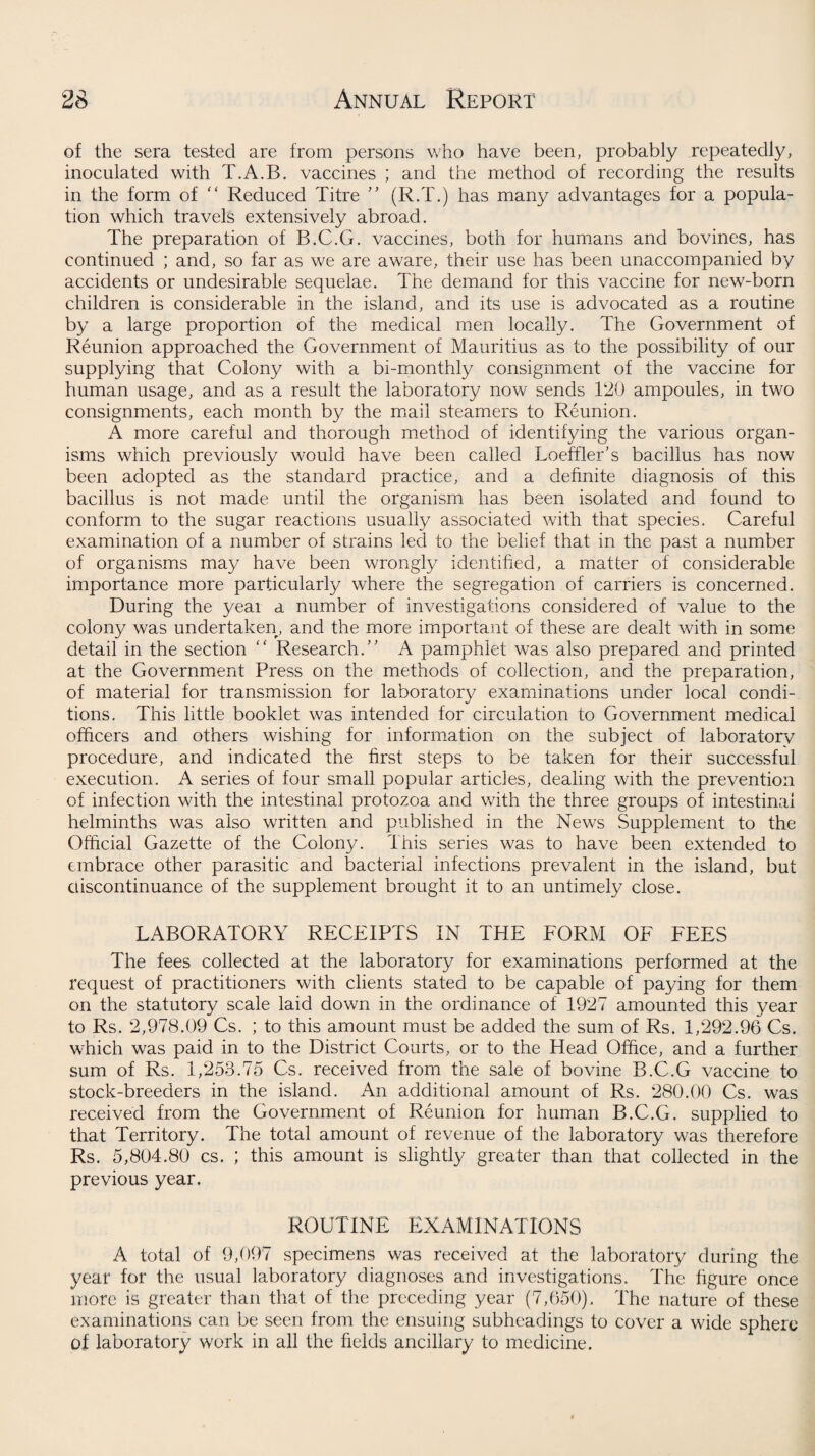 of the sera tested are from persons who have been, probably repeatedly, inoculated with T.A.B. vaccines ; and the method of recording the results in the form of “ Reduced Litre ” (R.T.) has many advantages for a popula¬ tion which travels extensively abroad. The preparation of B.C.G. vaccines, both for humans and bovines, has continued ; and, so far as we are aware, their use has been unaccompanied by accidents or undesirable sequelae. The demand for this vaccine for new-born children is considerable in the island, and its use is advocated as a routine by a large proportion of the medical men locally. The Government of Reunion approached the Government of Mauritius as to the possibility of our supplying that Colony with a bi-monthly consignment of the vaccine for human usage, and as a result the laboratory now sends 120 ampoules, in two consignments, each month by the mail steamers to Reunion. A more careful and thorough method of identifying the various organ¬ isms which previously would have been called Loeffler’s bacillus has now been adopted as the standard practice, and a definite diagnosis of this bacillus is not made until the organism has been isolated and found to conform to the sugar reactions usually associated with that species. Careful examination of a number of strains led to the belief that in the past a number of organisms may have been wrongly identified, a matter of considerable importance more particularly where the segregation of carriers is concerned. During the yeai a number of investigations considered of value to the colony was undertaken, and the more important of these are dealt with in some detail in the section “ Research.’7 A pamphlet was also prepared and printed at the Government Press on the methods of collection, and the preparation, of material for transmission for laboratory examinations under local condi¬ tions. This little booklet was intended for circulation to Government medical officers and others wishing for information on the subject of laboratory procedure, and indicated the first steps to be taken for their successful execution. A series of four small popular articles, dealing with the prevention of infection with the intestinal protozoa and with the three groups of intestinal helminths was also written and published in the News Supplement to the Official Gazette of the Colony. This series was to have been extended to embrace other parasitic and bacterial infections prevalent in the island, but discontinuance of the supplement brought it to an untimely close. LABORATORY RECEIPTS IN THE FORM OF FEES The fees collected at the laboratory for examinations performed at the request of practitioners with clients stated to be capable of paying for them on the statutory scale laid down in the ordinance of 1927 amounted this year to Rs. 2,978.09 Cs. ; to this amount must be added the sum of Rs. 1,292.96 Cs. which was paid in to the District Courts, or to the Head Office, and a further sum of Rs. 1,253.75 Cs. received from the sale of bovine B.C.G vaccine to stock-breeders in the island. An additional amount of Rs. 280.00 Cs. was received from the Government of Reunion for human B.C.G. supplied to that Territory. The total amount of revenue of the laboratory was therefore Rs. 5,804.80 cs. ; this amount is slightly greater than that collected in the previous year. ROUTINE EXAMINATIONS A total of 9,097 specimens was received at the laboratory during the year for the usual laboratory diagnoses and investigations. The figure once more is greater than that of the preceding year (7,650). The nature of these examinations can be seen from the ensuing subheadings to cover a wide sphere of laboratory work in all the fields ancillary to medicine.
