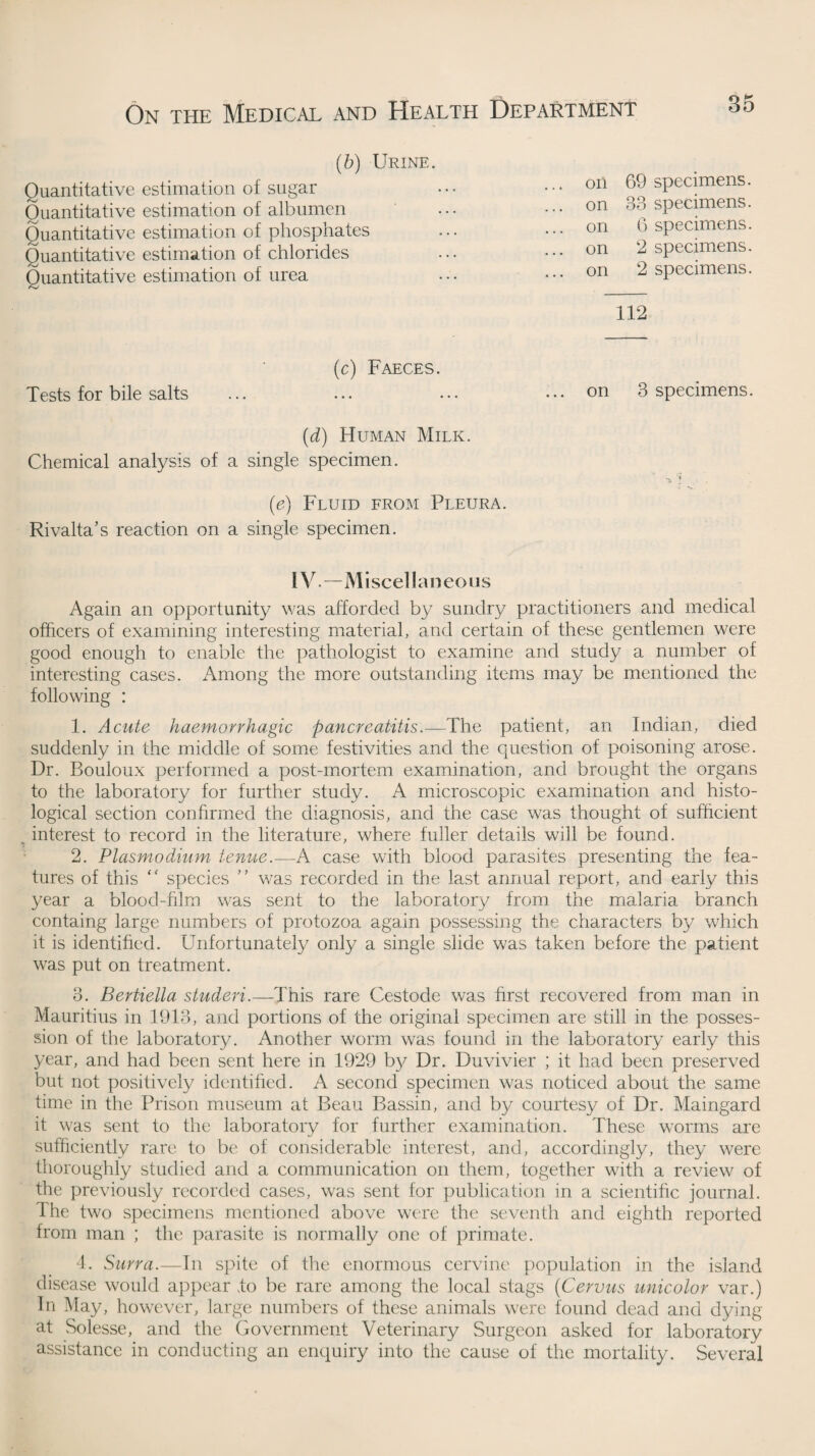 (b) Urine. oil 69 specimens, on 33 specimens, on 6 specimens, on 2 specimens, on 2 specimens. Quantitative estimation of sugar Quantitative estimation of albumen Quantitative estimation of phosphates Quantitative estimation of chlorides Quantitative estimation of urea 112 (c) Faeces. Tests for bile salts on 3 specimens. (d) Human Milk. Chemical analysis of a single specimen. (e) Fluid from Pleura. Rivalta’s reaction on a single specimen. IV.—Miscellaneous Again an opportunity was afforded by sundry practitioners and medical officers of examining interesting material, and certain of these gentlemen were good enough to enable the pathologist to examine and study a number of interesting cases. Among the more outstanding items may be mentioned the following : 1. Acute haemorrhagic pancreatitis.—The patient, an Indian, died suddenly in the middle of some festivities and the question of poisoning arose. Dr. Bouloux performed a post-mortem examination, and brought the organs to the laboratory for further study. A microscopic examination and histo¬ logical section confirmed the diagnosis, and the case was thought of sufficient % interest to record in the literature, where fuller details will be found. 2. Plasmodium tenue.—A case with blood parasites presenting the fea¬ tures of this “ species ” was recorded in the last annual report, and early this year a blood-film was sent to the laboratory from the malaria branch containg large numbers of protozoa again possessing the characters by which it is identified. Unfortunately only a single slide was taken before the patient was put on treatment. 3. Bertiella studeri.—This rare Cestode was first recovered from man in Mauritius in 1913, and portions of the original specimen are still in the posses¬ sion of the laboratory. Another worm was found in the laboratory early this year, and had been sent here in 1929 by Dr. Duvivier ; it had been preserved but not positively identified. A second specimen was noticed about the same time in the Prison museum at Beau Bassin, and by courtesy of Dr. Maingard it was sent to the laboratory for further examination. These worms are sufficiently rare to be of considerable interest, and, accordingly, they w^ere thoroughly studied and a communication on them, together with a review of the previously recorded cases, was sent for publication in a scientific journal. I he two specimens mentioned above were the seventh and eighth reported from man ; the parasite is normally one of primate. 4. Surra.—In spite of the enormous cervine population in the island disease would appear to be rare among the local stags (Cervus unicolor var.) In May, however, large numbers of these animals were found dead and dying at Solesse, and the Government Veterinary Surgeon asked for laboratory assistance in conducting an enquiry into the cause of the mortality. Several