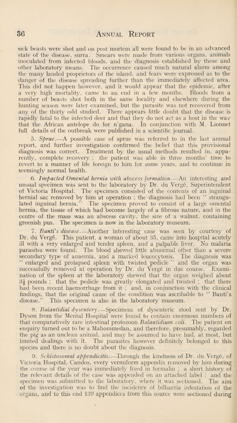 sick beasts were shot and on post mortem all were found to be in an advanced state of the disease, surra. Smears were made from various organs, animals inoculated from infected bloods, and the diagnosis established by these and other laboratory means. The occurrence caused much natural alarm among the many landed proprietors of the island, and fears were expressed as to the clanger of the disease spreading further than the immediately affected area. This did not happen however, and it would appear that the epidemic, after a very high mortality, came to an end in a few months. Bloods from a number of beasts shot both in the same locality and elsewhere during the hunting season were later examined, but the parasite was not recovered from any of the thirty odd studied. There appears little doubt that the disease is rapidly fatal to the infected deer and that they do not act as a host in the wav that the African antelope do for n’gana. In conjunction with M. Lionnet full details of the outbreak were published in a scientific journal. 5. Sprue.—A possible case of sprue was referred to in the last annual report, and further investigation confirmed the belief that this provisional diagnosis was correct. Treatment by the usual methods resulted in, appa¬ rently, complete recovery ; the patient was able in three months’ time to revert to a manner of life foreign to him for some years, and to continue in seemingly normal health. 6. Impacted Omental hernia with abscess formation .—-An interesting and unsual specimen was sent to the laboratory by Dr. du Verge, Superintendent of Victoria Hospital. The specimen consisted of the contents of an inguinal hernial sac removed by him at operation ; the diagnosis had been “ strangu¬ lated inguinal hernia.” The specimen proved to consist of a large omental hernia, the tissue of which had become largely of a fibrous nature, and in the centre of the mass was an abscess cavit3/, the size of a walnut, containing greenish pus. The specimen is now in the laboratory museum. 7. Banti’s disease.—Another interesting case was seen by courtesy of Dr. du Verge. This patient, a woman of about 35, came into hospital acutely ill with a very enlarged and tender spleen, and a palpable liver. No malaria parasites were found. The blood shewed little abnormal other than a severe secondary type of anaemia, and a marked leucocytosis. The diagnosis was “ enlarged and prolapsed spleen with twisted pedicle ” and the organ was successfully removed at operation by Dr. du Verge in due course. Exami¬ nation of the spleen at the laboratory shewed that the organ weighed about 3J pounds ; that the pedicle was greatly elongated and twisted ; that there had been recent haemorrhage from it ; and, in conjunction with the clinical findings, that the original cause of the condition was ascribable to “ Banti’s disease.” This specimen is also in the laboratory museum. 8. Balantidial dysentery.—Specimens of dysenteric stool sent by Dr. Dyson from the Mental Hospital were found to contain enormous numbers of that comparatively rare intestinal protozoon Balantidium coli. The patient on enquiry turned out to be a Mahommedan, and therefore, presumably, regarded the pig as an unclean animal, and may be assumed to have had, at most, but limited dealings with it. The parasites however definitely belonged to this species and there is 110 doubt about the diagnosis. 9. Schistosomal appendicitis.—Through the kindness of Dr. du Verge, of Victoria Hospital, Candos, every vermiform appendix removed by him during the course ot the year was immediately fixed in formalin ; a short history of the relevant details of the case was appended on an attached label ; and the specimen was submitted to the laboratory, where it was sectioned. The aim of the investigation was to find the incidence of bilharzia infestation of the organs, and to this end 139 appendices from this source were sectioned during