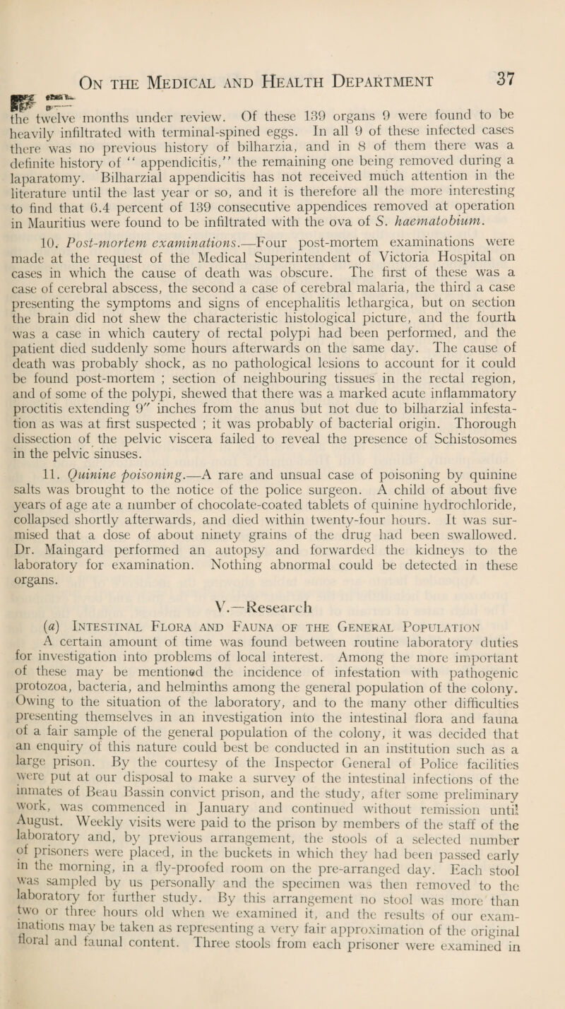 the twelve months under review. Of these 139 organs 9 were found to be heavily infiltrated with terminal-spined eggs. In all 9 of these infected cases there was no previous history of bilharzia, and in 8 of them there was a definite history of “ appendicitis,” the remaining one being removed during a laparatomy. Bilharzial appendicitis has not received much attention in the literature until the last year or so, and it is therefore all the more interesting to find that 6.4 percent of 139 consecutive appendices removed at operation in Mauritius were found to be infiltrated with the ova of S. haematobium. 10. Post-mortem examinations.—Four post-mortem examinations were made at the request of the Medical Superintendent of Victoria Hospital on cases in which the cause of death was obscure. The first of these was a case of cerebral abscess, the second a case of cerebral malaria, the third a case presenting the symptoms and signs of encephalitis lethargica, but on section the brain did not shew the characteristic histological picture, and the fourth was a case in which cautery of rectal polypi had been performed, and the patient died suddenly some hours afterwards on the same day. The cause of death was probably shock, as no pathological lesions to account for it could be found post-mortem ; section of neighbouring tissues in the rectal region, and of some of the polypi, shewed that there was a marked acute inflammatory proctitis extending 9 inches from the anus but not due to bilharzial infesta¬ tion as was at first suspected ; it was probably of bacterial origin. Thorough dissection of the pelvic viscera failed to reveal the presence of Schistosomes in the pelvic sinuses. 11. Quinine poisoning.—A rare and unsual case of poisoning by quinine salts was brought to the notice of the police surgeon. A child of about five years of age ate a number of chocolate-coated tablets of quinine hydrochloride, collapsed shortly afterwards, and died within twenty-four hours. It was sur¬ mised that a dose of about ninety grains of the drug had been swallowed. Dr. Maingard performed an autopsy and forwarded the kidneys to the laboratory for examination. Nothing abnormal could be detected in these organs. V.—Research (a) Intestinal Flora and Fauna of the General Population A certain amount of time was found between routine laboratory duties for investigation into problems of local interest. Among the more important of these may be mentioned the incidence of infestation with pathogenic protozoa, bacteria, and helminths among the general population of the colony. Owing to the situation of the laboratory, and to the many other difficulties presenting themselves in an investigation into the intestinal flora and fauna of a fair sample of the general population of the colony, it was decided that an enquiry of this nature could best be conducted in an institution such as a large prison. By the courtesy of the Inspector General of Police facilities were put at our disposal to make a survey of the intestinal infections of the inmates of Beau Bassin convict prison, and the study, after some preliminary work, was commenced in January and continued without remission until August. Weekly visits were paid to the prison by members of the staff of the laboratory and, by previous arrangement, the stools of a selected number of prisoners were placed, in the buckets in which they had been passed early m the morning, in a fly-proofed room on the pre-arranged day. Each stool was sampled by us personally and the specimen was then removed to the laboratory for further study. By this arrangement no stool was more than two or three hours old when we examined it, and the results of our exam¬ inations may be taken as representing a very fair approximation of the original floral and faunal content. Three stools from each prisoner were examined in