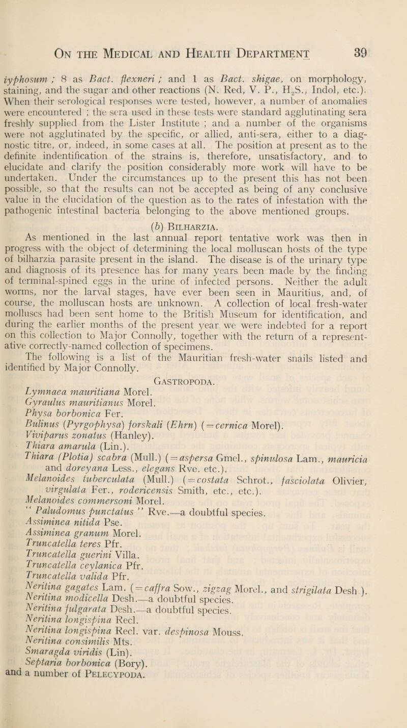 iyphosum ; 8 as Bad. flexneri ; and 1 as Bad. shigae, on morphology, staining, and the sugar and other reactions (N. Red, V. P., H2S., Indol, etc.). When their serological responses were tested, however, a number of anomalies were encountered ; the sera used in these tests were standard agglutinating sera freshly supplied from the Lister Institute ; and a number of the organisms were not agglutinated by the specific, or allied, anti-sera, either to a diag¬ nostic titre, or, indeed, in some cases at all. The position at present as to the definite indentification of the strains is, therefore, unsatisfactory, and to elucidate and clarify the position considerably more work will have to be undertaken. Under the circumstances up to the present this has not been possible, so that the results can not be accepted as being of any conclusive value in the elucidation of the question as to the rates of infestation with the pathogenic intestinal bacteria belonging to the above mentioned groups. (b) Bilharzia. As mentioned in the last annual report tentative work was then in progress with the object of determining the local molluscan hosts of the type of bilharzia parasite present in the island. The disease is of the urinary type and diagnosis of its presence has for many years been made by the finding of terminal-spined eggs in the urine of infected persons. Neither the adult worms, nor the larval stages, have ever been seen in Mauritius, and, of course, the molluscan hosts are unknown. A collection of local fresh-water molluscs had been sent home to the British Museum for identification, and during the earlier months of the present year we were indebted for a report on this collection to Major Connolly, together with the return of a represent¬ ative correctly-named collection of specimens. Ihe following is a list of the Mauritian fresh-water snails listed and identified by Major Connolly. Gastropoda. Lymnaea mauritiana Morel. Gyraulus mauritianus Morel. Physa borbonica Fer. Bulinus (Pyrgophysa) forskali (Ehrn) { — cernica Morel). Viviparus zonatus (Hanley). Thiara amarula (Lin.). Thiara (Plotia) scabra (Mull.) ( = aspersa Gmel., spinulosa Lam., mauricia and doreyana Less., elegans Rve. etc.). Melanoides tuberculata (Mull.) (= costata Schrot., fasciolata Olivier, virgulata Fer., rodericensis Smith, etc., etc.). Melanoides commersoni Morel. Paludomus pundatus ” Rve.—a doubtful species. Assiminea nitida Pse. Assiminea grannm Morel. Truncatella teres Pfr. Truncatella guerini Villa. Truncatella ceylanica Pfr. Truncatella valida Pfr. Neritina gagates Lam. ( = caffra Sow., zigzag Morel., and strigilata Desh ). Nentina modicella Desh.—a doubtful species. Neritina fulgarata Desh.—a doubtful species. Neritina longispina Reel. Neritina longispina Reel. var. desbinosa Mouss. Neritina consirnilis Mts. Smaragda viridis (Lin). Septaria borbonica (Bory). and a number of Pelecypoda.